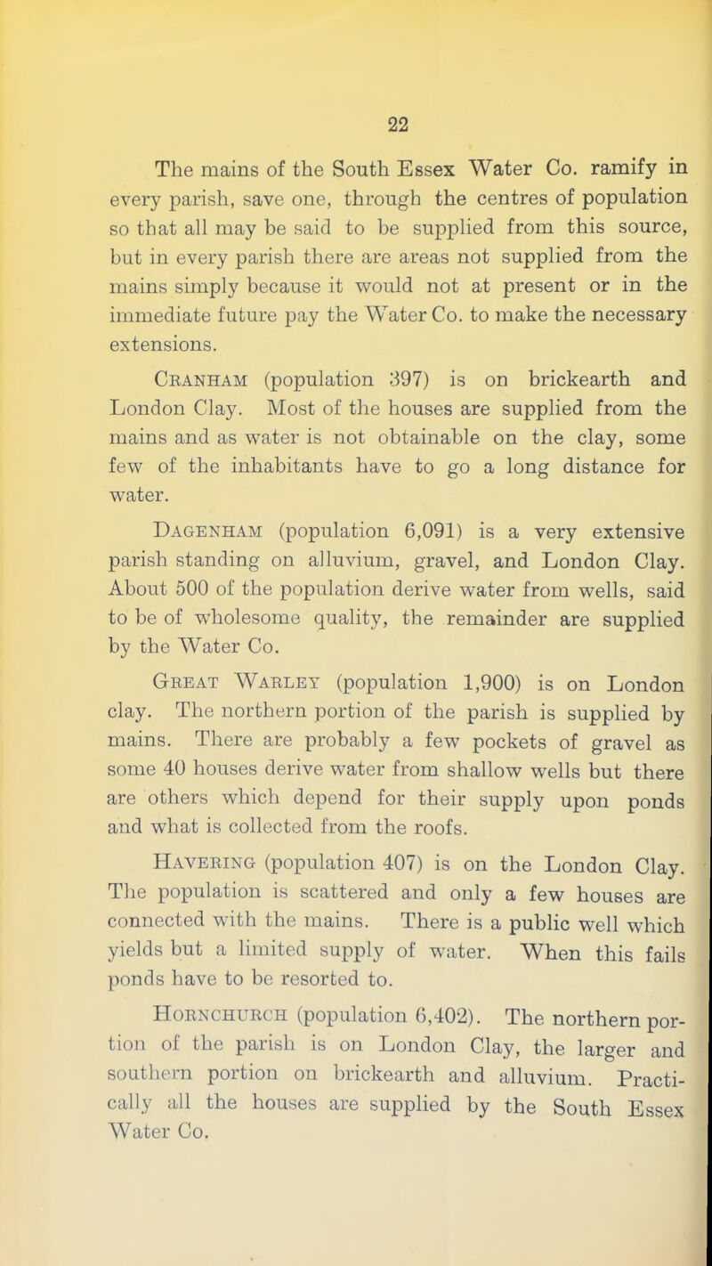 The mains of the South Essex Water Co. ramify in every parish, save one, through the centres of population so that all may be said to be supplied from this source, but in every parish there are areas not supplied from the mains simply because it would not at present or in the immediate future pay the Water Co. to make the necessary extensions. Ckanham (population 397) is on brickearth and London Clay. Most of the houses are supplied from the mains and as water is not obtainable on the clay, some few of the inhabitants have to go a long distance for water. Dagenham (population 6,091) is a very extensive parish standing on alluvium, gravel, and London Clay. About 500 of the population derive water from wells, said to be of wholesome quality, the remainder are supplied by the Water Co. Great Warley (population 1,900) is on London clay. The northern portion of the parish is supplied by mains. There are probably a few pockets of gravel as some 40 houses derive water from shallow wells but there are others which depend for their supply upon ponds and what is collected from the roofs. Havering (population 407) is on the London Clay. The population is scattered and only a few houses are connected with the mains. There is a public well which yields but a limited supply of water. When this fails ponds have to be resorted to. Hornchurch (population 6,402). The northern por- tion of the parish is on London Clay, the larger and southern portion on brickearth and alluvium. Practi- cally all the houses are supplied by the South Essex Water Co.