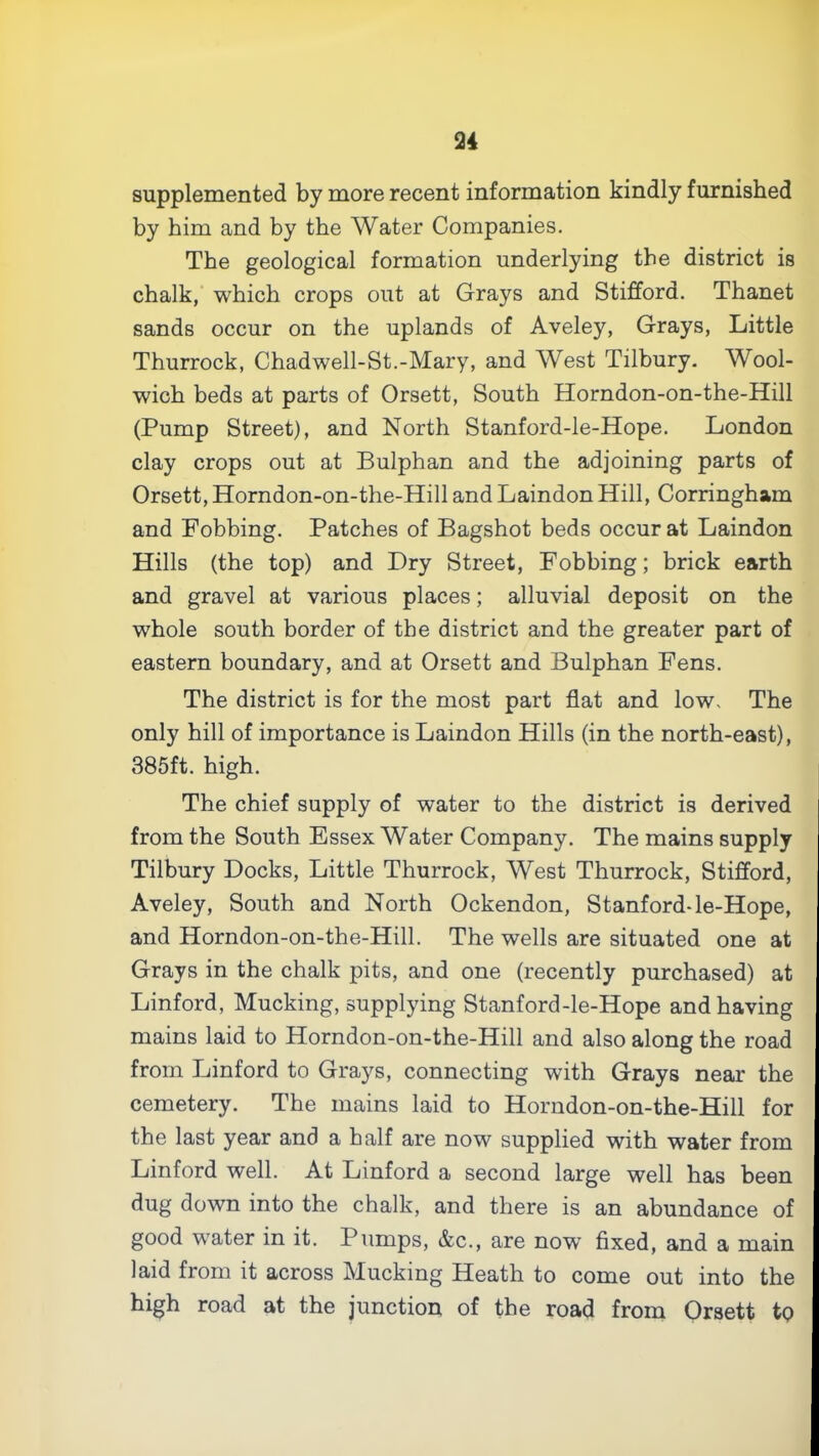 supplemented by more recent information kindly furnished by him and by the Water Companies. The geological formation underlying the district is chalk, which crops out at Grays and Stifford. Thanet sands occur on the uplands of Aveley, Grays, Little Thurrock, Chadwell-St.-Mary, and West Tilbury. Wool- wich beds at parts of Orsett, South Horndon-on-the-Hill (Pump Street), and North Stanford-ie-Hope. London clay crops out at Bulphan and the adjoining parts of Orsett, Horndon-on-the-Hill and Laindon Hill, Corringham and Fobbing. Patches of Bagshot beds occur at Laindon Hills (the top) and Dry Street, Fobbing; brick earth and gravel at various places; alluvial deposit on the whole south border of the district and the greater part of eastern boundary, and at Orsett and Bulphan Fens. The district is for the most part flat and low. The only hill of importance is Laindon Hills (in the north-east), 385ft. high. The chief supply of water to the district is derived from the South Essex Water Company. The mains supply Tilbury Docks, Little Thurrock, West Thurrock, Stifford, Aveley, South and North Ockendon, Stanford-le-Hope, and Horndon-on-the-Hill. The wells are situated one at Grays in the chalk pits, and one (recently purchased) at Linford, Mucking, supplying Stanford-le-Hope and having mains laid to Horndon-on-the-Hill and also along the road from Linford to Grays, connecting with Grays near the cemetery. The mains laid to Horndon-on-the-Hill for the last year and a half are now supplied with water from Linford well. At Linford a second large well has been dug down into the chalk, and there is an abundance of good water in it. Pumps, &c., are now fixed, and a main laid from it across Mucking Heath to come out into the high road at the junction of the road from Orsett tp