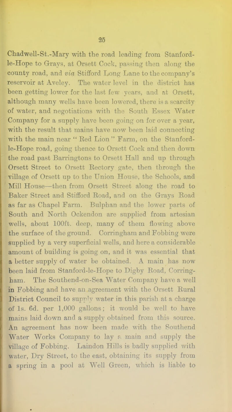 Chadwell-St.-Mary with the road leading from Stanford- le-Hope to G-rays, at Orsett Cock, passing then along the county road, and via Stifford Long Lane to the company’s reservoir at Aveley. The water level in the district has been getting lower for the last few years, and at Orsett, although many wells have been lowered, there is a scarcity of water, and negotiations with the South Essex Water Company for a supply have been going on for over a year, with the result that mains have now been laid connecting with the main near “ Ked Lion ” Farm, on the Stanford- le-Hope road, going thence to Orsett Cock and then down the road past Barringtons to Orsett Hall and up through Orsett Street to Orsett Rectory gate, then through the village of Orsett up to the Union House, the Schools, and Mill House—then from Orsett Street along the road to Baker Street and Stifford Road, and on the Grays Road as far as Chapel Farm. Bulphan and the lower parts of South and North Ockendon are supplied from artesian wells, about 100ft. deep, many of them flowing above the surface of the ground. Corringham and Fobbing were supplied by a very superficial wells, and here a considerable amount of building is going on, and it was essential that a better supply of water be obtained. A main has now been laid from Stanford-le-Hope to T)igby Road, Corring- ham. The Southend-on-Sea Water Company have a well in Fobbing and have an,agreement with the Orsett Rural District Council to supply water in this parish at a charge of Is. fid. per 1,000 gallons; it would be well to have mains laid down and a supply obtained from this source. An agreement has now been made with the Southend Water AVorks Company to lay ?. main and supply the village of Fobbing. Laindon Hills is badly supplied with water. Dry Street, to the east, obtaining its supply from a spring in a pool at Well Green, which is liable to