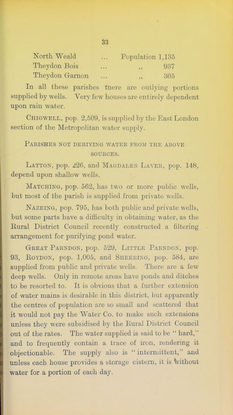 North Weald Population 1,135 Theydon Bois 937 Theydon Garnon 305 In all these parishes there are outlying portions supplied by wells. Very few houses are entirely dependent upon rain water. Chigwell, pop. 2,609, is supplied by the East London section of the Metropolitan w^ater supply. Parishes not deriving water from the above SOURCES. Latton, pop. 226, and Magdalen Laver, pop. 148, depend upon shallow wells. Matching, pop. 562, has two or more public wells, but most of the parish is supplied from private wells. Nazeing, pop. 795, has both public and private wells, but some parts have a difficulty in obtaining water, as the Rural District Council recently constructed a filtering arrangement for purifying pond water. Great Parndon, pop. 529, Little Parndon, pop. ! 93, Eoydon, pop. 1,005, and Sheering, pop. 584, are I supplied from public and private wells. There are a few r deep wells. Only in remote areas have ponds and ditches (to be resorted to. It is obvious that a further extension of water mains is desirable in this district, but apparently I the centres of population are so small and scattered that I it would not pay the Water Co. to make such extensions ! unless they were subsidised by the Rural District Council out of the rates. The water supplied is said to be “ hard,” Sand to frequently contain a trace of iron, rendering it objectionable. The supply also is “ intermittent,” and I unless each house provides a storage cistern, it is Without water for a portion of each day.