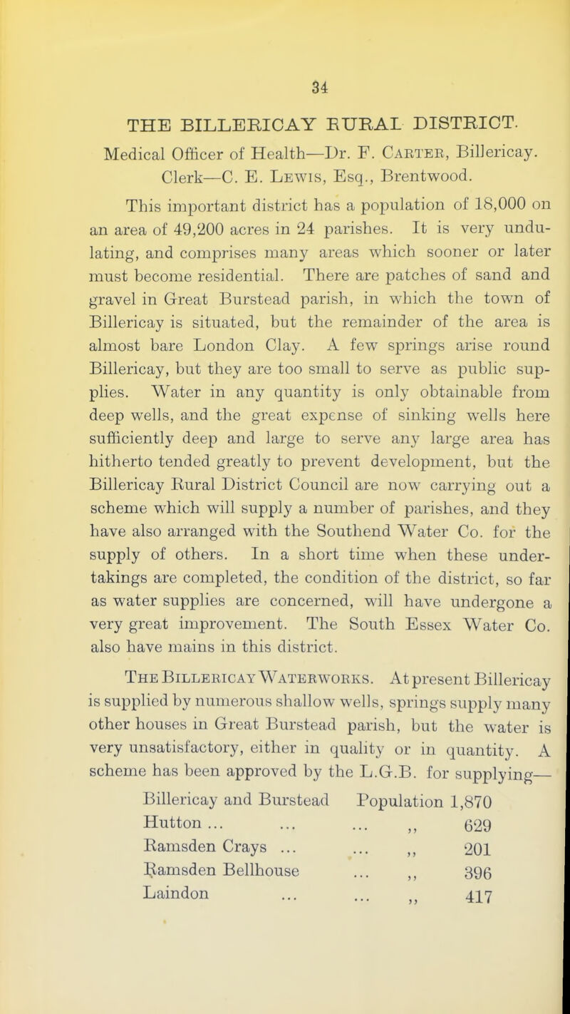 THE BILLERICAY RURAL DISTRICT. Medical Officer of Health—Dr. F. Carter, Billericay. Clerk—C. E. Lewis, Esq., Brentwood. This important district has a population of 18,000 on an area of 49,200 acres in 24 parishes. It is very undu- lating, and comprises many areas which sooner or later must become residential. There are patches of sand and gravel in Great Burstead parish, in which the town of Billericay is situated, but the remainder of the area is almost bare London Clay. A few springs arise round Billericay, but they are too small to serve as public sup- plies. Water in any quantity is only obtainable from deep wells, and the great expense of sinking wells here sufficiently deep and large to serve any large area has hitherto tended greatly to prevent development, but the Billericay Rural District Council are now carrying out a scheme which will supply a number of parishes, and they have also arranged with the Southend Water Co. for the supply of others. In a short time when these under- takings are completed, the condition of the district, so far as water supplies are concerned, will have undergone a very great improvement. The South Essex Water Co. also have mains in this district. The Billericay Waterworks. At present Billericay is supplied by numerous shallow wells, springs supply many other houses in Great Burstead parish, but the water is very unsatisfactory, either in quality or in quantity. A scheme has been approved by the L.G.B. for supplying Billericay and Burstead Population 1,870 Hutton ... 629 Ramsden Crays ... 201 ],Iamsden Bellhouse 396 Laindon 417