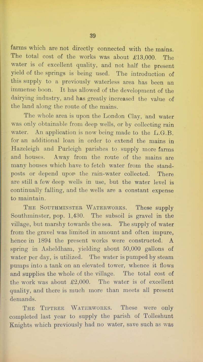 farms which are not directly connected with the mains. The total cost of the works was about T13,000. The water is of excellent quality, and not half the present yield of the springs is being used. The introduction of this supply to a previously waterless area has been an immense boon. It has allowed of the development of the dairying industry, and has greatly increased the value of the land along the route of the mains. The whole area is upon the London Clay, and water was only obtainable from deep wells, or by collecting rain water. Air application is now being made to the L.G.B. for an additional loan in order to extend the mains in Hazeleigh and Purleigh parishes to supply more farms and houses. Away from the route of the mains are many houses which have to fetch water from the stand- posts or depend upon the rain-water collected. There are still a few deep wells in use, but the water level is continually falling, and the wells are a constant expense to maintain. The Southminstee AVateewoeks. These supply Southminster, pop. 1,430. The subsoil is gravel in the village, but marshy tow”ards the sea. The supply of water from the gravel was limited in amount and often impure, hence in 1894 the present works were constructed. A spring in Asheldham, yielding about 50,000 gallons of water per day, is utilized. The water is pumped by steam pumps into a tank on an elevated tower, whence it flows and supplies the whole of the village. The total cost of the work was about T2,000. The water is of excellent quality, and there is much more than meets all present demands. The Tiptree Waterworks. These were only completed last year to supply the parish of Tolleshunt Knights which previously had no water, save such as was