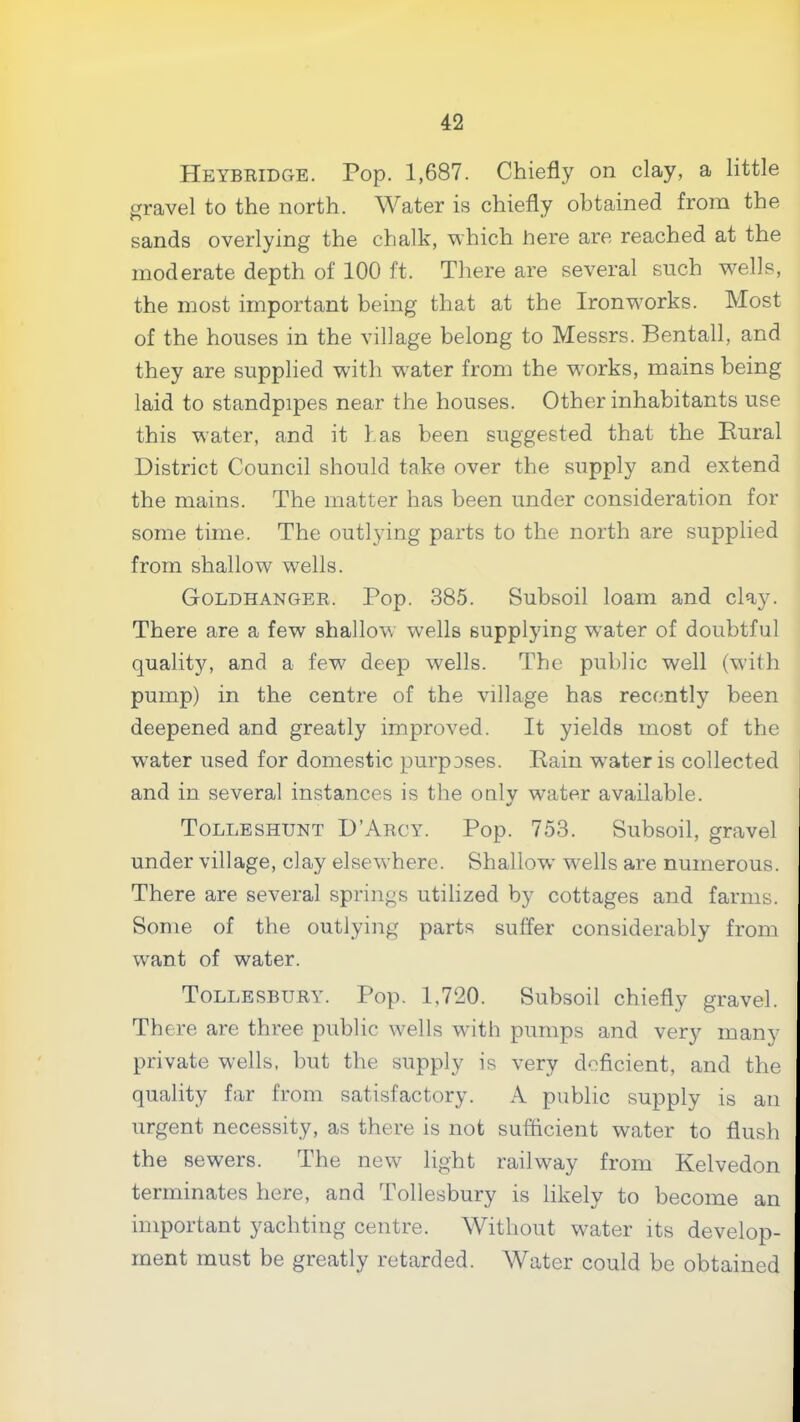 Heybridge. Pop. 1,687. Chiefly on clay, a little gravel to the north. Water is chiefly obtained from the sands overlying the chalk, which here are reached at the moderate depth of 100 ft. There are several such w^ells, the most important being that at the Ironw^orks. Most of the houses in the village belong to Messrs. Bentall, and they are supplied with w'ater from the works, mains being laid to standpipes near the houses. Other inhabitants use this water, and it has been suggested that the Rural District Council should take over the supply amd extend the mains. The matter has been under consideration for some time. The outlying parts to the north are supplied from shallow wells. Goldhanger. Pop. 385. Subsoil loam and clay. There are a few shallow wells supplying w^ater of doubtful quality, and a few' deep wells. The public well (with pump) in the centre of the village has recently been deepened and greatly improved. It yields most of the water used for domestic purposes. Rain w^ateris collected and in several instances is the only water available. Tolleshunt D’Arcy. Pop. 753. Subsoil, gravel under village, clay elsewhere. Shallow wells are numerous. There are several springs utilized by cottages and farms. Some of the outlying parts suffer considerably from want of water. Tollesbury. Pop. 1,720. Subsoil chiefly gravel. There are three public wells with pumps and very many private wells, but the supply is very deficient, and the quality far from satisfactory. A public supply is an urgent necessity, as there is not sufficient water to flush the sewers. The new light railway from Kelvedon terminates here, and Tollesbury is likely to become an important yachting centre. Without w'ater its develop- ment must be greatly retarded. Water could be obtained