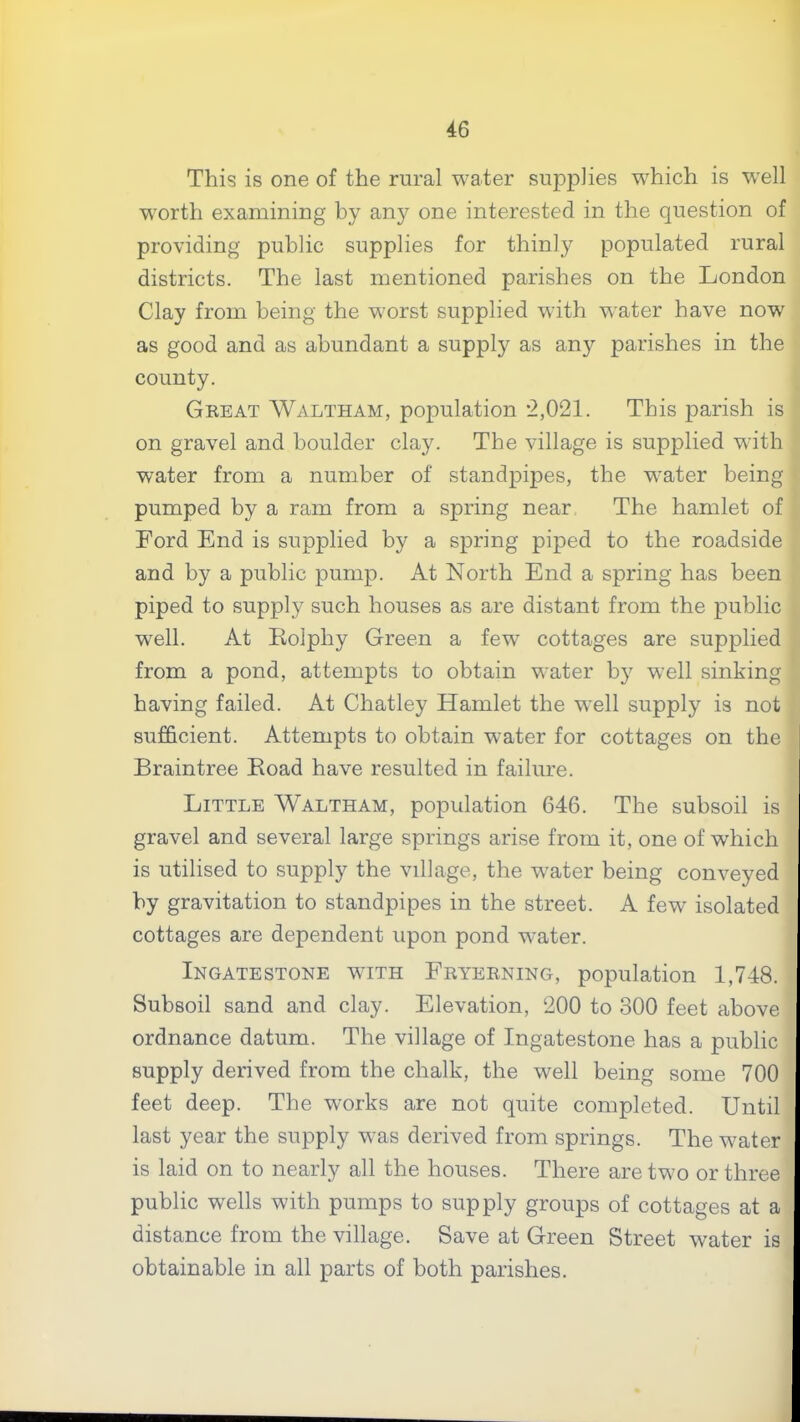 This is one of the rural water supplies which is well worth examining by an)'- one interested in the question of providing public supplies for thinly populated rural districts. The last mentioned parishes on the London Clay from being the worst supplied with water have now as good and as abundant a supply as any parishes in the county. Great Waltham, population *2,021. This parish is on gravel and boulder clay. The village is supplied with water from a number of standpipes, the water being pumped by a ram from a spring near The hamlet of Ford End is supplied by a spring piped to the roadside and by a public pump. At North End a spring has been piped to supply such houses as are distant from the public well. At Eolphy Green a few cottages are supplied from a pond, attempts to obtain water by well sinking having failed. At Chatley Hamlet the well supply is not sufficient. Attempts to obtain water for cottages on the Braintree Eoad have resulted in failure. Little Waltham, population 646. The subsoil is gravel and several large springs arise from it, one of which is utilised to supply the village, the water being conveyed by gravitation to standpipes in the street. A few isolated cottages are dependent upon pond water. Ingate STONE with Fryerning, population 1,748. Subsoil sand and clay. Elevation, 200 to 300 feet above ordnance datum. The village of Ingatestone has a public supply derived from the chalk, the well being some 700 feet deep. The works are not quite completed. Until last year the supply was derived from springs. The water is laid on to nearly all the houses. There are two or three public wells with pumps to supply groups of cottages at a distance from the village. Save at Green Street water is obtainable in all parts of both parishes.