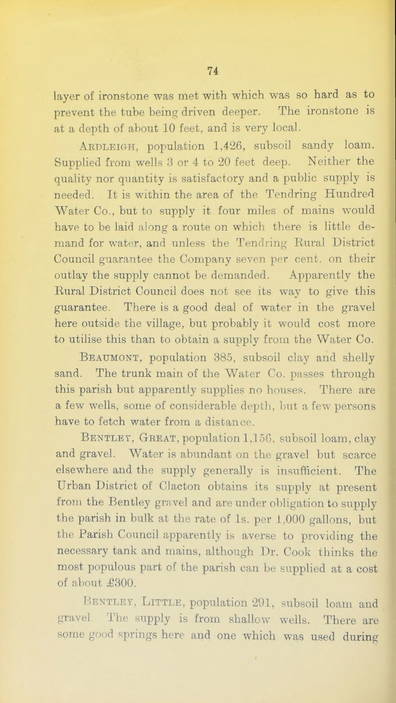 layer of ironstone was met with which was so hard as to prevent the tube being driven deeper. The ironstone is at a depth of about 10 feet, and is very local. Aedleioh, population 1,426, subsoil sandy loam. Supplied from wells 3 or 4 to 20 feet deep. Neither the quality nor quantity is satisfactory and a public supply is needed. It is within the area of the Tendring Hundred Water Co., but to supply it four miles of mains would have to be laid along a route on which there is little de- mand for water, and unless the Tendring Rural District Council guarantee the Company seven per cent, on their outlay the supply cannot be demanded. Apparently the Rural District Council does not see its way to give this guarantee. There is a good deal of water in the gravel here outside the village, but probably it would cost more to utilise this than to obtain a supply from the Water Co. Beaumont, population 385, subsoil clay and shelly sand. The trunk main of the Water Co. passes through this parish but apparently supplies no houses. There are a few wells, some of considerable depth, but a few persons have to fetch water from a distance. Bentley, Great, population 1,150. subsoil loam, clay and gravel. Water is abundant on the gravel but scarce elsewhere and the supply generally is insufficient. The Urban District of Clacton obtains its supply at present from the Bentley gravel and are under obligation to supply the parish in bulk at the rate of Is. per 1,000 gallons, but the Parish Council apparently is averse to providing the necessary tank and mains, although Dr. Cook thinks the most populous part of the parish can be supplied at a cost of about £300. Bentley, Little, population 291, subsoil loam and gravel. The supply is from shallow wells. There are some good springs here and one which w’as used during