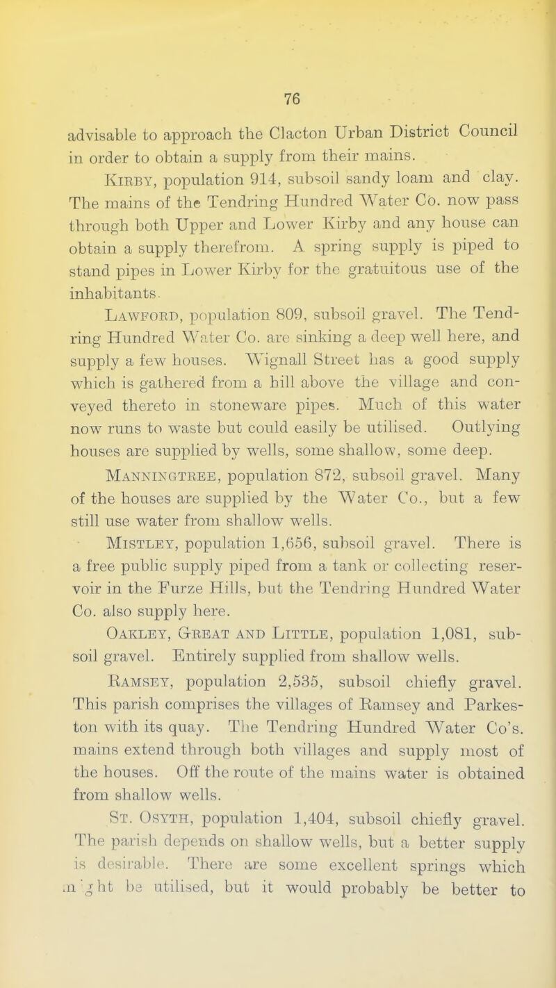 advisable to approach the Clacton Urban District Council in order to obtain a supply from their mains. Kirby, population 914, subsoil sandy loam and clay. The mains of the Tendring Hundred ^A^ater Co. now pass through both Upper and Lower Kirby and any house can obtain a supply therefrom. A spring supply is piped to stand pipes in Lower Kirby for the gratuitous use of the inhabitants. Lawford, population 809, subsoil gravel. The Tend- ring Hundred Water Co. are sinking a deep well here, and supply a few houses. Wignall Street has a good supply which is gathered from a hill above the village and con- veyed thereto in stoneware pipes. Much of this water now runs to waste but could easily be utilised. Outlying houses are supplied by wells, some shallow, some deep. Manningtree, population 872, subsoil gravel. Many of the houses are sujDplied by the AAater Co., but a few still use water from shallow wells. MiSTLEig population 1,656, subsoil gravel. There is a free public supply piped from a tank or collecting reser- voir in the Furze Hills, but the Tendring Hundred AVater Co. also supply here. Oakley, Great and Little, population 1,081, sub- soil gravel. Entirely supplied from shallow wells. Ramsey, population 2,535, subsoil chiefly gravel. This parish comprises the villages of Ramsey and Parkes- ton with its quay. The Tendring Hundred Water Co’s, mains extend through both villages and supply most of the houses. Off the route of the mains water is obtained from shallow wells. St. Osyth, population 1,404, subsoil chiefly gravel. The parish depends on shallow w'ells, but a better supply is desirable. There are some excellent springs which .ii'ght be utilised, but it would probably be better to