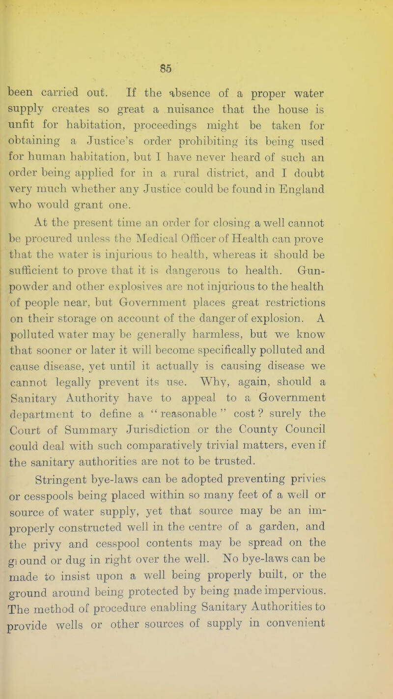 been carried out. If the absence of a proper water supply creates so great a nuisance that the house is unfit for habitation, proceedings might be taken for obtaining a Justice’s order prohibiting its being used for human habitation, but I have never heard of such an order being applied for in a rural district, and I doubt very much whether any Justice could be found in England wJto would grant one. At the present time an order for closing a well cannot be procured unless the Medical Officer of Health can prove that the water is injurious to health, whereas it should be sufficient to prove that it is dangerous to health. Gun- powder and other e.siplosives are not injurious to the health of people near, but Government places great restrictions on their storage on account of the danger of explosion. A polluted water may be generally harmless, but we know' that sooner or later it will become specifically polluted and cause disease, yet until it actually is causing disease we cannot legally prevent its use. Why, again, should a Sanitary Authority have to appeal to a Government department to define a “reasonable” cost? surely the Court of Summary Jurisdiction or the County Council could deal with such comparatively trivial matters, even if the sanitary authorities are not to be trusted. Stringent bye-law's can be adopted preventing privies or cesspools being placed within so many feet of a well or source of w'ater supply, yet that source may be an im- properly constructed well in the centre of a garden, and the privy and cesspool contents may be spread on the g] ound or dug in right over the well. No bye-laws can be made to insist upon a well being properly built, or the ground around being protected by being made impervious. The method of procedure enabling Sanitary Authorities to provide wells or other sources of supply in convenient