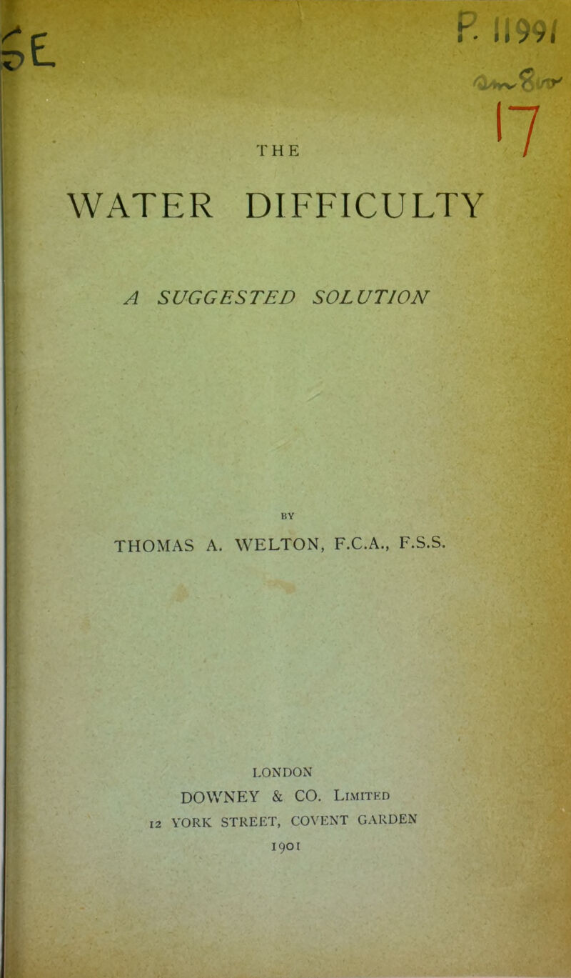 P. 1199/ r'7 WATER DIFFICULTY A SUGGESTED SOLUTION BY THOMAS A. WELTON, F.C.A., F.S.S. LONDON DOWNEY & CO. Limited YORK STREET, COVENT GARDEN 1901 12