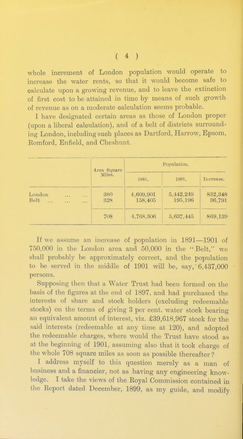 whole increment of London population would operate to increase the water rents, so that it would become safe to calculate upon a growing revenue, and to leave the extinction of first cost to he attained in time by means of such growth of revenue as on a moderate calculation seems probable. I have designated certain areas as those of London proper (upon a liberal calculation), and of a belt of districts surround- ing London, including such places as Dartford, Harrow, Epsom, Romford, Enfield, and Cheshunt. Area Square Miles. 1881. Population. 1891. Increase. London 380 4,609,901 5,442,249 832,34S Bolt 328 158,405 195,196 36,791 708 4,768,306 5,637,445 869,139 If we assume an increase of population in 1891—1901 of 750,000 in the London area and 50,000 in the “Belt,” we shall probably be approximately correct, and the population to he served in the middle of 1901 will be, say, '6,437,000 persons. Supposing then that a Water Trust had been formed on the basis of the figures at the end of 1897, and had purchased the interests of share and stock holders (excluding redeemable stocks) on the terms of giving 3 per cent, water stock bearing an equivalent amount of interest, viz. £39,618,967 stock for the said interests (redeemable at any time at 120), and adopted the redeemable charges, where would the Trust have stood as at the beginning of 1901, assuming also that it took charge of the whole 708 square miles as soon as possible thereafter? I address myself to this question merely as a man of business and a financier, not as having any engineering know- ledge. I take the views of the Royal Commission contained in the Report dated December, 1899, as my guide, and modify