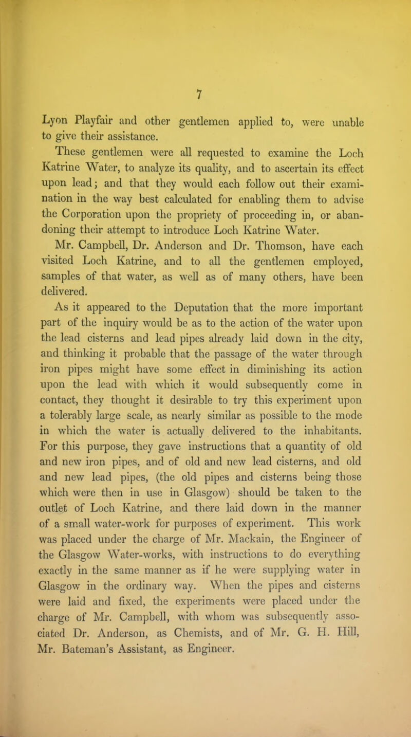 Lyon Playfair and other gentlemen applied to, were unable to give their assistance. These gentlemen were all requested to examine the Loch Katrine Water, to analyze its quality, and to ascertain its effect upon lead; and that they would each follow out their exami- nation in the wray best calculated for enabling them to advise the Corporation upon the propriety of proceeding in, or aban- doning their attempt to introduce Loch Katrine Water. Mr. Campbell, Dr. Anderson and Dr. Thomson, have each visited Loch Katrine, and to all the gentlemen employed, samples of that water, as well as of many others, have been delivered. As it appeared to the Deputation that the more important part of the inquiry would be as to the action of the water upon the lead cisterns and lead pipes already laid down in the city, and thinking it probable that the passage of the water through iron pipes might have some effect in diminishing its action upon the lead with which it would subsequently come in contact, they thought it desirable to try this experiment upon a tolerably large scale, as nearly similar as possible to the mode in which the water is actually delivered to the inhabitants. For this purpose, they gave instructions that a quantity of old and new iron pipes, and of old and new lead cisterns, and old and new lead pipes, (the old pipes and cisterns being those which were then in use in Glasgow) should be taken to the outlet of Loch Katrine, and there laid down in the manner of a small water-work for purposes of experiment. This work was placed under the charge of Mr. Mackain, the Engineer of the Glasgow Water-works, with instructions to do everything exactly in the same manner as if he were supplying water in Glasgow' in the ordinary way. When the pipes and cisterns were laid and fixed, the experiments were placed under the charge of Mr. Campbell, with whom was subsequently asso- ciated Dr. Anderson, as Chemists, and of Mr. G. H. Hill, Mr. Bateman’s Assistant, as Engineer.
