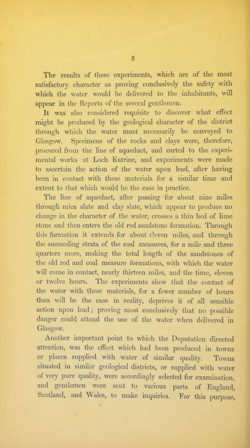The results of these experiments, which are of the most satisfactory character as proving conclusively the safety with which the water would be delivered to the inhabitants, will appear in the Reports of the several gentlemen. It was also considered requisite to discover what effect might be produced by the geological character of the district through which the water must necessarily be conveyed to Glasgow. Specimens of the rocks and clays were, therefore, procured from the line of aqueduct, and carted to the experi- mental works at Loch Katrine, and experiments were made to ascertain the action of the water upon lead, after having been in contact with these materials for a similar time and extent to that which would be the case in practice. The line of aqueduct, after passing for about nine miles through mica slate and clay slate, which appear to produce no change in the character of the water, crosses a thin bed of lime stone and then enters the old red sandstone formation. Through this formation it extends for about eleven miles, and through the succeeding strata of the coal measures, for a mile and three quarters more, making the total length of the sandstones of the old red and coal measure formations, with which the water will come in contact, nearly thirteen miles, and the time, eleven or twelve hours. The experiments shew that the contact of the water with these materials, for a fewer number of hours than will be the case in reality, deprives it of all sensible action upon lead ; proving most conclusively that no possible danger could attend the use of the water when delivered in Glasgow. Another important point to which the Deputation directed attention, was the effect which had been produced in towns or places supplied with water of similar quality. Towns situated in similar geological districts, or supplied with water of very pure quality, were accordingly selected for examination, and gentlemen were sent to various parts of England, Scotland, and Wales, to make inquiries. For this purpose,