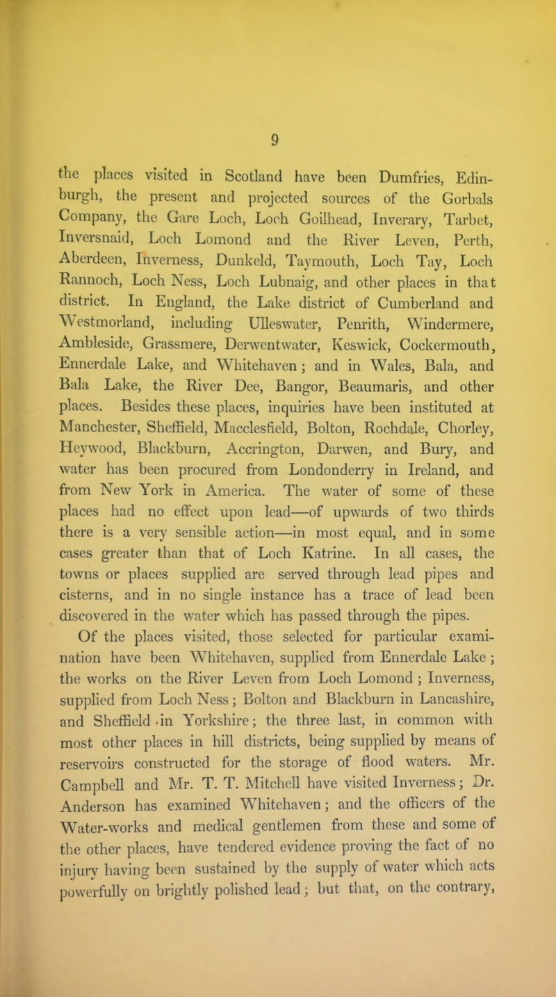 the places visited in Scotland have been Dumfries, Edin- burgh, the present and projected sources of the Gorbals Company, the Gare Loch, Loch Goilhead, Inverary, Tarbet, Inversnaid, Loch Lomond and the River Leven, Perth, Aberdeen, Inverness, Dunkeld, Taymouth, Loch Tay, Loch Rannoch, Loch Ness, Loch Lubnaig, and other places in that district. In England, the Lake district of Cumberland and Westmorland, including Ulleswater, Penrith, Windermere, Ambleside, Grassmere, Derwentwater, Keswick, Cockermouth, Ennerdale Lake, and Whitehaven; and in Wales, Bala, and Bala Lake, the River Dee, Bangor, Beaumaris, and other places. Besides these places, inquiries have been instituted at Manchester, Sheffield, Macclesfield, Bolton, Rochdale, Chorley, Heywood, Blackburn, Accrington, Darwen, and Bury, and water has been procured from Londonderry in Ireland, and from New York in America. The water of some of these places had no effect upon lead—of upwards of two thirds there is a very sensible action—in most equal, and in some cases greater than that of Loch Katrine. In all cases, the towns or places supplied are served through lead pipes and cisterns, and in no single instance has a trace of lead been discovered in the water which has passed through the pipes. Of the places visited, those selected for particular exami- nation have been Whitehaven, supplied from Ennerdale Lake ; the works on the River Leven from Loch Lomond ; Inverness, supplied from Loch Ness; Bolton and Blackburn in Lancashire, and Sheffield-in Yorkshire; the three last, in common with most other places in hill districts, being supplied by means of reservoirs constructed for the storage of flood waters. Mr. Campbell and Mr. T. T. Mitchell have visited Inverness; Dr. Anderson has examined Whitehaven; and the officers of the Water-works and medical gentlemen from these and some of the other places, have tendered evidence proving the fact of no injurv having been sustained by the supply of water which acts powerfully on brightly polished lead; but that, on the contrary,