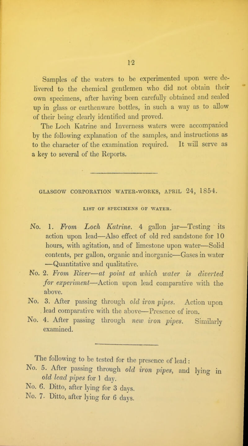 Samples of the waters to be experimented upon were de- livered to the chemical gentlemen who did not obtain their own specimens, after having been carefully obtained and sealed up in glass or earthenware bottles, in such a way as to allow of their being clearly identified and proved. The Loch Katrine and Inverness waters were accompanied by the following explanation of the samples, and instructions as to the character of the examination required. It will serve as a key to several of the Reports. GLASGOW CORPORATION WATER-WORKS, APRIL 24, 1854. LIST OF SPECIMENS OF WATER. No. 1. From Loch Katrine. 4 gallon jar—Testing its action upon lead—Also effect of old red sandstone for 10 hours, with agitation, and of limestone upon water—Solid contents, per gallon, organic and inorganic—Gases in water •—Quantitative and qualitative. No. 2. From River—at point at which water is diverted for experiment—Action upon lead comparative with the above. No. 3. After passing through old iron pipes. Action upon . lead comparative with the above—Presence of iron. No. 4. After passing through new iron pipes. Similarly examined. The following to be tested for the presence of lead: No. 5. After passing through old iron pipes, and lying in old lead pipes for 1 day. No. 6. Ditto, after lying for 3 days. No. i. Ditto, after lying for 6 days.