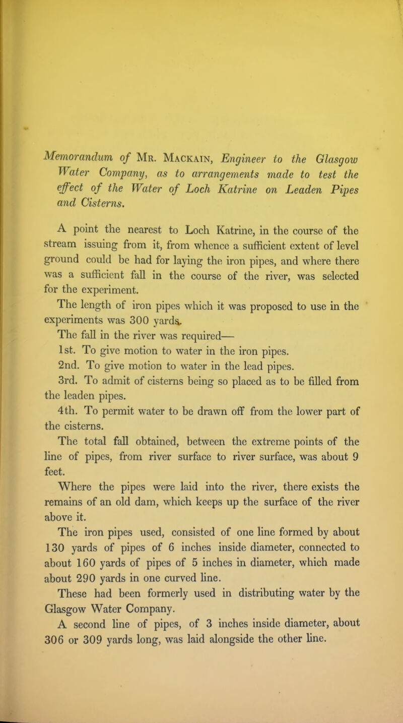 Memorandum of Mr. Mackain, Engineer to the Glasgow Water Company, as to arrangements made to test the effect of the Water of Loch Katrine on Leaden Pipes and Cisterns. A point the nearest to Loch Katrine, in the course of the stream issuing from it, from whence a sufficient extent of level ground could be had for laying the iron pipes, and where there was a sufficient fall in the course of the river, was selected for the experiment. The length of iron pipes which it was proposed to use in the experiments was 300 yarda. The fall in the river was required— 1st. To give motion to water in the iron pipes. 2nd. To give motion to water in the lead pipes. 3rd. To admit of cisterns being so placed as to be filled from the leaden pipes. 4 th. To permit water to be drawn off from the lower part of the cisterns. The total fall obtained, between the extreme points of the line of pipes, from river surface to river surface, was about 9 feet. Where the pipes were laid into the river, there exists the remains of an old dam, which keeps up the surface of the river above it. The iron pipes used, consisted of one line formed by about 130 yards of pipes of 6 inches inside diameter, connected to about 160 yards of pipes of 5 inches in diameter, which made about 290 yards in one curved line. These had been formerly used in distributing water by the Glasgow Water Company. A second line of pipes, of 3 inches inside diameter, about 306 or 309 yards long, was laid alongside the other line.