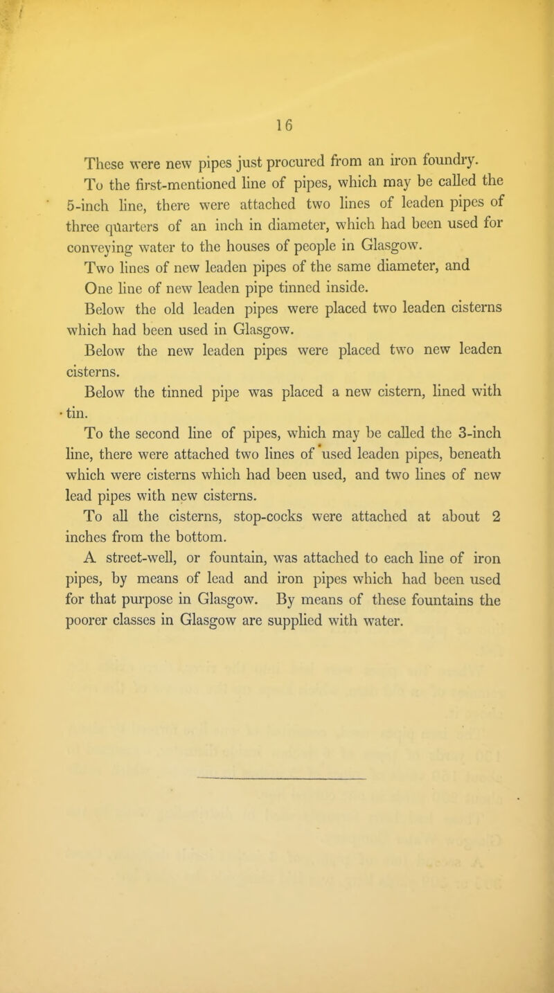 These were new pipes just procured from an iron foundry. To the first-mentioned line of pipes, which may be called the 5-inch line, there were attached two lines of leaden pipes of three quarters of an inch in diameter, which had been used for conveying water to the houses of people in Glasgow. Two lines of new leaden pipes of the same diameter, and One line of new leaden pipe tinned inside. Below the old leaden pipes were placed two leaden cisterns which had been used in Glasgow. Below the new leaden pipes were placed two new leaden cisterns. Below the tinned pipe was placed a new cistern, lined with • tin. To the second line of pipes, which may be called the 3-inch line, there were attached two lines of used leaden pipes, beneath which were cisterns which had been used, and two lines of new lead pipes with new cisterns. To all the cisterns, stop-cocks were attached at about 2 inches from the bottom. A street-well, or fountain, was attached to each line of iron pipes, by means of lead and iron pipes which had been used for that purpose in Glasgow. By means of these fountains the poorer classes in Glasgow are supplied with water.