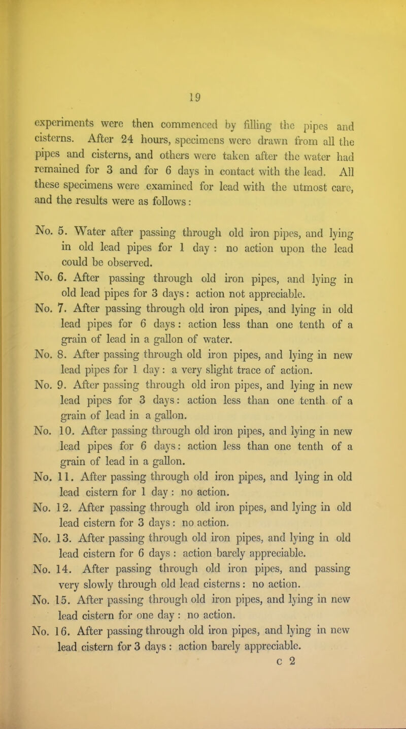 experiments were then commenced by filling the pipes and cisterns. After 24 hours, specimens were drawn from all the pipes and cisterns, and others were taken after the water had remained for 3 and for 6 days in contact with the lead. All these specimens were examined for lead with the utmost care, and the results were as follows: No. 5. Water after passing through old iron pipes, and lying in old lead pipes for 1 day : no action upon the lead could be observed. No. 6. After passing through old iron pipes, and lying in old lead pipes for 3 days: action not appreciable. No. 7. After passing through old iron pipes, and lying in old lead pipes for 6 days: action less than one tenth of a grain of lead in a gallon of water. No. 8. After passing through old iron pipes, and lying in new lead pipes for 1 day: a very slight trace of action. No. 9. After passing through old iron pipes, and lying in new lead pipes for 3 days: action less than one tenth of a grain of lead in a gallon. No. 10. After passing through old iron pipes, and lying in new lead pipes for 6 days: action less than one tenth of a grain of lead in a gallon. No. 11. After passing through old iron pipes, and lying in old lead cistern for 1 day : no action. No. 12. After passing through old iron pipes, and lying in old lead cistern for 3 days: no action. No. 13. After passing through old iron pipes, and lying in old lead cistern for 6 days : action barely appreciable. No. 14. After passing through old iron pipes, and passing very slowly through old lead cisterns: no action. No. 15. After passing through old iron pipes, and lying in new lead cistern for one day : no action. No. 16. After passing through old iron pipes, and lying in new lead cistern for 3 days : action barely appreciable. c 2