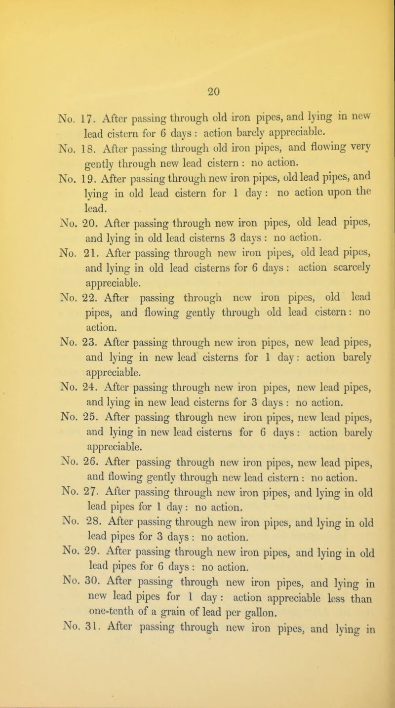 No. 17. After passing through old iron pipes, and lying in new lead cistern for 6 days : action barely appreciable. No. 18. After passing through old iron pipes, and flowing very gently through new lead cistern : no action. No. 19. After passing through new iron pipes, old lead pipes, and lying in old lead cistern for 1 day : no action upon the lead. No. 20. After passing through new iron pipes, old lead pipes, and lying in old lead cisterns 3 days : no action. No. 21. After passing through new iron pipes, old lead pipes, and lying in old lead cisterns for 6 days: action scarcely appreciable. No. 22. After passing through new iron pipes, old lead pipes, and flowing gently through old lead cistern: no action. No. 23. After passing through new iron pipes, new lead pipes, and lying in new lead cisterns for 1 day: action barely appreciable. No. 24. After passing through new iron pipes, new lead pipes, and lying in new lead cisterns for 3 days : no action. No. 25. After passing through new iron pipes, new lead pipes, and lying in new lead cisterns for 6 days : action barely appreciable. No. 26. After passing through new iron pipes, new lead pipes, and flowing gently through new lead cistern : no action. No. 27. After passing through new iron pipes, and lying in old lead pipes for 1 day: no action. No. 28. After passing through new iron pipes, and lying in old lead pipes for 3 days: no action. No. 29. After passing through new iron pipes, and lying in old lead pipes for 6 days: no action. No. 30. After passing through new iron pipes, and lying in new lead pipes for 1 day : action appreciable less than one-tenth of a grain of lead per gallon. No. 31. After passing through new iron pipes, and lying in