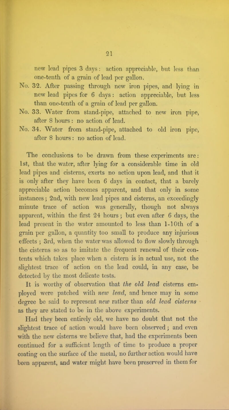 now lead pipes 3 days: action appreciable, but less than one-tenth of a grain of lead per gallon. No. 32. After passing through new iron pipes, and lying in new lead pipes for 6 days: action appreciable, but less than one-tenth of a grain of lead per gallon. No. 33. Water from stand-pipe, attached to new iron pipe, after 8 hours : no action of lead. No. 34. Water from stand-pipe, attached to old iron pipe, after 8 hours: no action of lead. The conclusions to be drawn from these experiments are: 1st, that the water, after lying for a considerable time in old lead pipes and cisterns, exerts no action upon lead, and that it is only after they have been 6 days in contact, that a barely appreciable action becomes apparent, and that only in some instances; 2nd, with new lead pipes and cisterns, an exceedingly minute trace of action was generally, though not always apparent, within the first 24 hours; but even after 6 days, the lead present in the water amounted to less than 1-1 Oth of a grain per gallon, a quantity too small to produce any injurious effects ; 3rd, when the water was allowed to flow slowly through the cisterns so as to imitate the frequent renewal of their con- tents which takes place when a cistern is in actual use, not the slightest trace of action on the lead could, in any case, be detected by the most delicate tests. It is worthy of observation that the old lead cisterns em- ployed were patched with new lead, and hence may in some degree be said to represent new rather than old lead cisterns as they are stated to be in the above experiments. Had they been entirely old, we have no doubt that not the slightest trace of action would have been observed; and even with the new cisterns we believe that, had the experiments been continued for a sufficient length of time to produce a proper coating on the surface of the metal, no further action would have been apparent, and water might have been preserved in them for