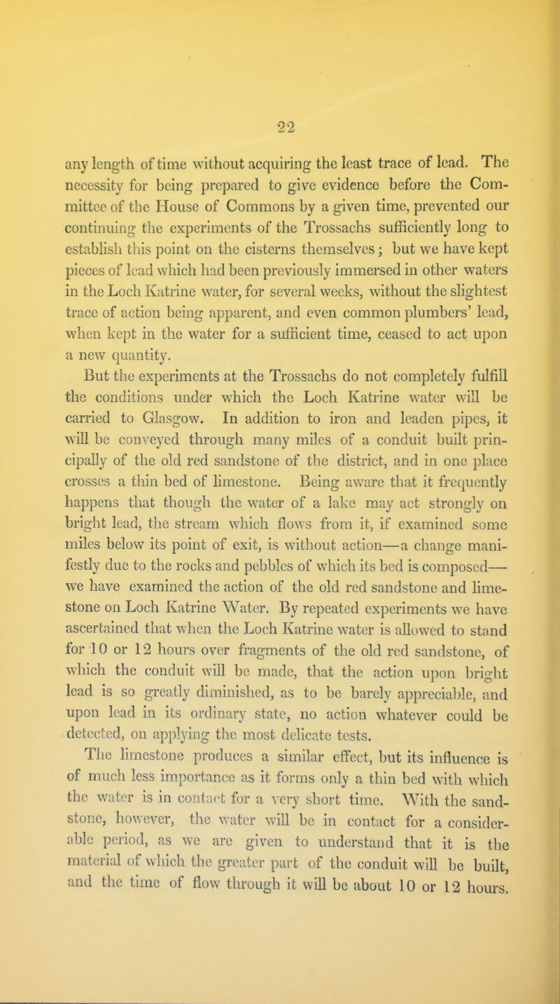 any length of time without acquiring the least trace of lead. The necessity for being prepared to give evidence before the Com- mittee of the House of Commons by a given time, prevented our continuing the experiments of the Trossachs sufficiently long to establish this point on the cisterns themselves; but we have kept pieces of lead which had been previously immersed in other waters in the Loch Katrine water, for several weeks, without the slightest trace of action being apparent, and even common plumbers’ lead, when kept in the water for a sufficient time, ceased to act upon a new quantity. But the experiments at the Trossachs do not completely fulfill the conditions under which the Loch Katrine water will be carried to Glasgow. In addition to iron and leaden pipes, it will be conveyed through many miles of a conduit built prin- cipally of the old red sandstone of the district, and in one place crosses a thin bed of limestone. Being aware that it frequently happens that though the water of a lake may act strongly on bright lead, the stream which flows from it, if examined some miles below its point of exit, is without action—a change mani- festly due to the rocks and pebbles of which its bed is composed— we have examined the action of the old red sandstone and lime- stone on Loch Katrine Water. By repeated experiments we have ascertained that when the Loch Katrine water is allowed to stand for 10 or 12 hours over fragments of the old red sandstone, of which the conduit will be made, that the action upon bright lead is so greatly diminished, as to be barely appreciable, and upon lead in its ordinary state, no action whatever could be detected, on applying the most delicate tests. The limestone produces a similar effect, but its influence is of much less importance as it forms only a thin bed with which the water is in contact for a very short time. With the sand- stone, however, the water will be in contact for a consider- able period, as we are given to understand that it is the material of which the greater part of the conduit will be built, and the time of flow through it will be about 10 or 12 hours.