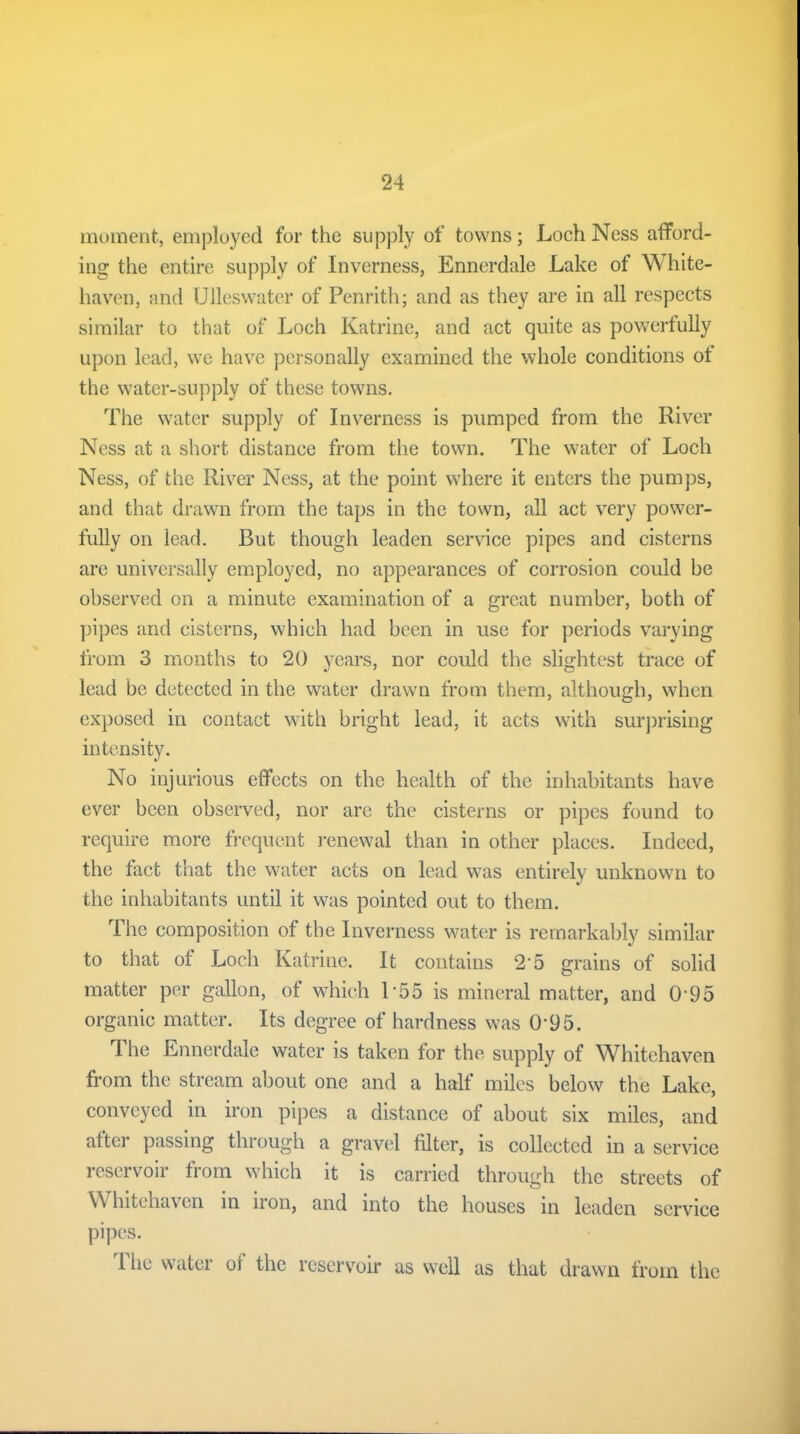 moment, employed for the supply of towns; Loch Ness afford- ing the entire supply of Inverness, Ennerdale Lake of White- haven, and Ulleswater of Penrith; and as they are in all respects similar to that of Loch Katrine, and act quite as powerfully upon lead, we have personally examined the whole conditions of the water-supply of these towns. The water supply of Inverness is pumped from the River Ness at a short distance from the town. The water of Loch Ness, of the River Ness, at the point where it enters the pumps, and that drawn from the taps in the town, all act very power- fully on lead. But though leaden service pipes and cisterns are universally employed, no appearances of corrosion could be observed on a minute examination of a great number, both of pipes and cisterns, which had been in use for periods varying from 3 months to 20 years, nor could the slightest trace of lead be detected in the water drawn from them, although, when exposed in contact with bright lead, it acts with surprising intensity. No injurious effects on the health of the inhabitants have ever been observed, nor are the cisterns or pipes found to require more frequent renewal than in other places. Indeed, the fact that the water acts on lead was entirely unknown to the inhabitants until it was pointed out to them. The composition of the Inverness water is remarkably similar to that of Loch Katrine. It contains 25 grains of solid matter per gallon, of which 1 55 is mineral matter, and 0'95 organic matter. Its degree of hardness was 0'95. I he Ennerdale water is taken for the supply of Whitehaven from the stream about one and a half miles below the Lake, conveyed in iron pipes a distance of about six miles, and after passing through a gravel filter, is collected in a service reservoir from which it is carried through the streets of W hitehaven in iron, and into the houses in leaden service pipes. The water of the reservoir as well as that drawn from the