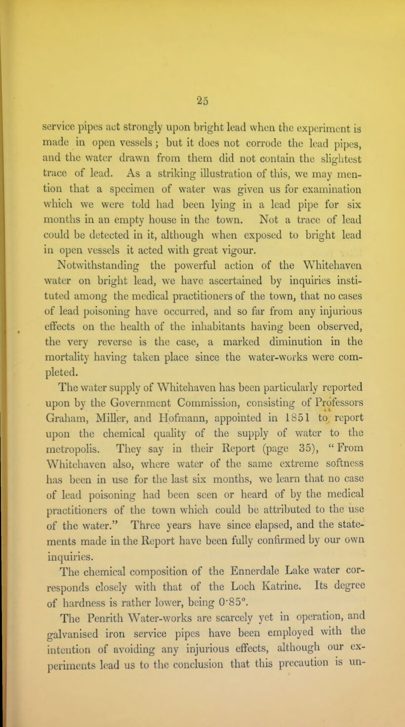 service pipes act strongly upon bright lead when the experiment is made in open vessels; but it does not corrode the lead pipes, and the water drawn from them did not contain the slightest trace of lead. As a striking illustration of this, we may men- tion that a specimen of water was given us for examination which we were told had been lying in a lead pipe for six months in an empty house in the town. Not a trace of lead could be detected in it, although when exposed to bright lead in open vessels it acted with great vigour. Notwithstanding the powerful action of the Whitehaven water on bright lead, we have ascertained by inquiries insti- tuted among the medical practitioners of the town, that no cases of lead poisoning have occurred, and so far from any injurious effects on the health of the inhabitants having been observed, the very reverse is the case, a marked diminution in the mortality having taken place since the water-works were com- pleted. The water supply of Whitehaven has been particularly reported upon by the Government Commission, consisting of Professors Graham, Miller, and Hofmann, appointed in 1851 to. report upon the chemical quality of the supply of water to the metropolis. They say in their Report (page 35), “ From Whitehaven also, where water of the same extreme softness has been in use for the last six months, we learn that no case of lead poisoning had been seen or heard of by the medical practitioners of the town which could be attributed to the use of the water.” Three years have since elapsed, and the state- ments made in the Report have been fully confirmed by our own inquiries. The chemical composition of the Enncrdale Lake water cor- responds closely with that of the Loch Katrine. Its degree of hardness is rather lower, being 0'S 5°. The Penrith Water-works are scarcely yet in operation, and galvanised iron service pipes have been employed with the intention of avoiding any injurious effects, although our ex- periments lead us to the conclusion that this precaution is un-