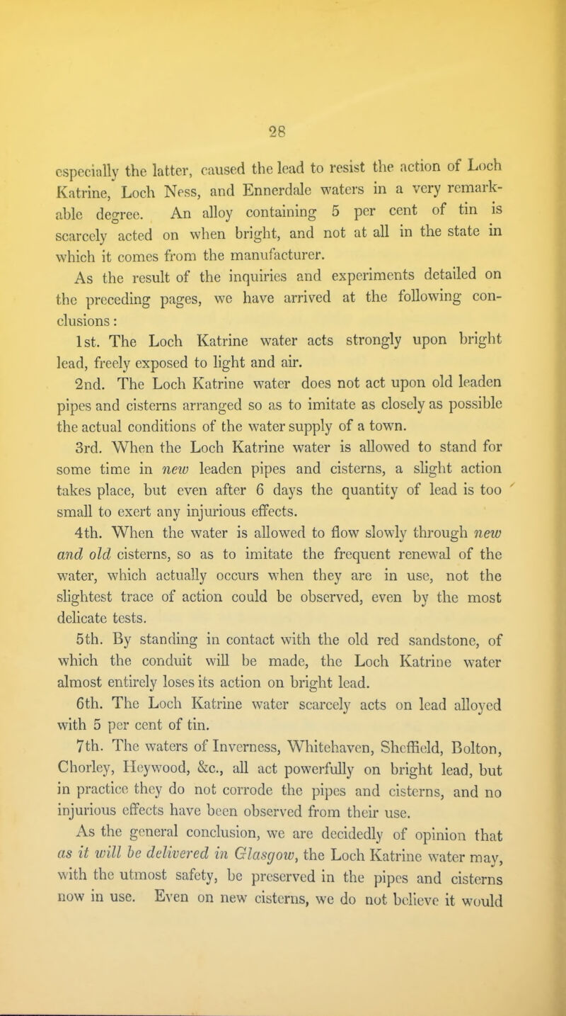 especially the latter, caused the lead to resist the action of Loch Katrine, Loch Ness, and Ennerdale waters in a very remark- able degree. An alloy containing 5 per cent of tin is scarcely acted on when bright, and not at all in the state in which it comes from the manufacturer. As the result of the inquiries and experiments detailed on the preceding pages, we have arrived at the following con- clusions : 1st. The Loch Katrine water acts strongly upon bright lead, freely exposed to light and air. 2nd. The Loch Katrine water does not act upon old leaden pipes and cisterns arranged so as to imitate as closely as possible the actual conditions of the water supply of a town. 3rd. When the Loch Katrine water is allowed to stand for some time in new leaden pipes and cisterns, a slight action takes place, but even after 6 days the quantity of lead is too small to exert any injurious effects. 4th. When the water is allowed to flow slowly through new and old cisterns, so as to imitate the frequent renewal of the water, which actually occurs when they are in use, not the slightest trace of action could be observed, even by the most delicate tests. 5th. By standing in contact with the old red sandstone, of which the conduit will be made, the Loch Katrine water almost entirely loses its action on bright lead. 6th. The Loch Katrine water scarcely acts on lead alloyed with 5 per cent of tin. 7th. The waters of Inverness, Whitehaven, Sheffield, Bolton, Chorley, Heywood, &c., all act powerfully on bright lead, but in practice they do not corrode the pipes and cisterns, and no injurious effects have been observed from their use. As the general conclusion, we are decidedly of opinion that as it will be delivered in Glasgow, the Loch Katrine water may, with the utmost safety, be preserved in the pipes and cisterns now in use. Even on new cisterns, we do not believe it would