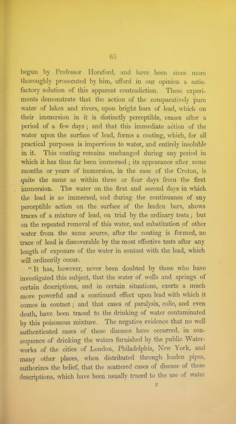 begun by Professor Horsford, and have been since more thoroughly prosecuted by him, afford in our opinion a satis- factory solution of this apparent contradiction. These experi- ments demonstrate that the action of the comparatively pure water of lakes and rivers, upon bright bars of lead, which on their immersion in it is distinctly perceptible, ceases after a period of a few days ; and that this immediate action of the water upon the surface of lead, forms a coating, which, for all practical purposes is impervious to water, and entirely insoluble in it. This coating remains unchanged during any period in which it has thus far been immersed ; its appearance after some months or years of immersion, in the case of the Croton, is quite the same as within three or four days from the first immersion. The water on the first and second days in which the lead is so immersed, and during the continuance of any perceptible action on the surface of the leaden bars, shows traces of a mixture of lead, on trial by the ordinary tests ; but on the repeated removal of this water, and substitution of other water from the same source, after the coating is formed, no trace of lead is discoverable by the most effective tests after any length of exposure of the water in contact with the lead, which will ordinarily occur. “ It has, however, never been doubted by those who have investigated this subject, that the water of wells and springs of certain descriptions, and in certain situations, exerts a much more powerful and a continued effect upon lead with which it comes in contact; and that cases of paralysis, colic, and even death, have been traced to the drinking of water contaminated by this poisonous mixture. The negative evidence that no well authenticated cases of these diseases have occurred, in con- sequence of drinking the waters furnished by the public Water- works of the cities of London, Philadelphia, New York, and many other places, when distributed through leaden pipes, authorizes the belief, that the scattered cases of disease of these descriptions, which have been usually traced to the use of watu