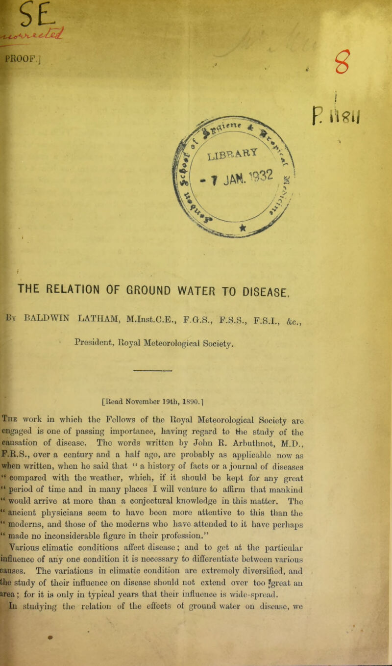 PROOF.] ■) I? THE RELATION OF GROUND WATER TO DISEASE. Bv BALDWIN LATHAM, M.Inst.C.E., F.G.S., F.S.S., F.S.L, &c., President, Royal Meteorological Society. [Read November 19th, 1890.] The work in which the Fellows of the Royal Meteorological Society are engaged is one of passing importance, having regard to Sie study of the causation of disease. The words written by John R. Arhuthnot, M.D., F.R.S., over a century and a half ago, are probably as applicable now as when written, when ho said that “ a history of facts or a journal of diseases “ compared with tho weather, which, if it should bo kept for any great “ period of time and in many places I will venture to affirm that mankind “ would arrive at more than a conjectural knowledge in this matter. Tho “ ancient physicians seem to have been more attentive to this than the “ moderns, and those of tho moderns who have attended to it have perhaps “ made no inconsiderable figure in their profession.” Various climatic conditions affect disease; and to got at the particular influence of any one condition it is necessary to differentiate between various causes. The variations in climatic condition are exti-emely diversified, and the study of their influence on disease should not extend over too Jgreat an area; for it Ls only in typical years that their influence is wide-spr(>.ad. In studying the relation of the efl'cets of ground water on disease, we