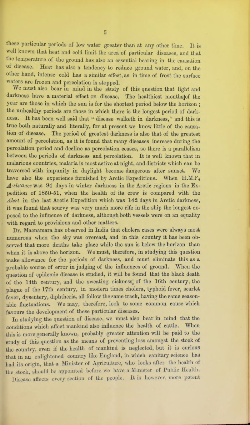 these particular periods of low water greater than at any other time. It is well known that heat and cold limit the area of particular diseases, and that the temperature of the ground has also an essential bearing in the causation of disease. Heat has also a tendency to reduce ground water, and, on the other hand, intense cold has a similar effect, as in time of frost the surface waters are frozen and percolation is stopped. We must also bear in mind in the study of this question that light and darkness have a material effect on disease. The healthiest monthsjof the year are those in which the sun is for the shortest period below the horizon ; the unhealthy periods are those in which there is the longest period of dark- ness. It has been well said that “ disease walketh in darkness,” and this is true both naturally and literally, for at present we know little of the causa- tion of disease. The period of greatest darkness is also that of the greatest amount of percolation, as it is found that many diseases increase during the percolation period and decline as percolation ceases, so there is a parallelism between the periods of darkness and percolation. It is well known that in malarious countries, malaria is most active at night, and districts which can be traversed with impunity in daylight become dangerous after sunset. Wo have also the experience furnished by Arctic Expeditions. When H.M.Pt A 'Sisicince was 94 days in winter darkness in the Arctic regions in the Ex- pedition of 1850-51, when the health of its crew is compared with the Alert in the last Arctic Expedition which was 142 days in Arctic darkness, it was found that scurvy was very much more rife in the ship the longest ex- posed to the influence of darkness, although both vessels were on an equality with regard to provisions and other matters. Dr, Macnamara has observed in India that cholera cases were always most numerous when the sky was overcast, and in this country it has been ob- served that more deaths take place while the sun is below the horizon than when it is above the horizon. We must, therefore, in studying this question make allowance for the periods of darkness, and must eliminate this as a probable source of error in judging of the influences of ground. When the question of epidemic disease is studied, it will be found that the black death of the 14th century, and the sweating sickness) of the IGth century, the plague of the 17th century, in modern times cholera, typhoid fever, scarlet fever, dysentery, diphtheria, all follow the same track, having the same season- able fluctuations. We may, therefore, look to some common cause which favours the development of those particular diseases. In studying the question of disease, we must also bear in mind that the conditions which affect mankind also influence the health of cattle. When this is more generally known, probably greater attention will be paid to the study of this question as the means of preventing loss amongst the stock of the country, even if the health of mankind is neglected, but it is curious that in an enlightened country like England, in which sanitary science has had its origin, that a Minister of Agriculture, who looks after the health of the stock, should be appointed before we have a Minister of Public Ilealtli. Disease affects every section of the people. It is however, more potent