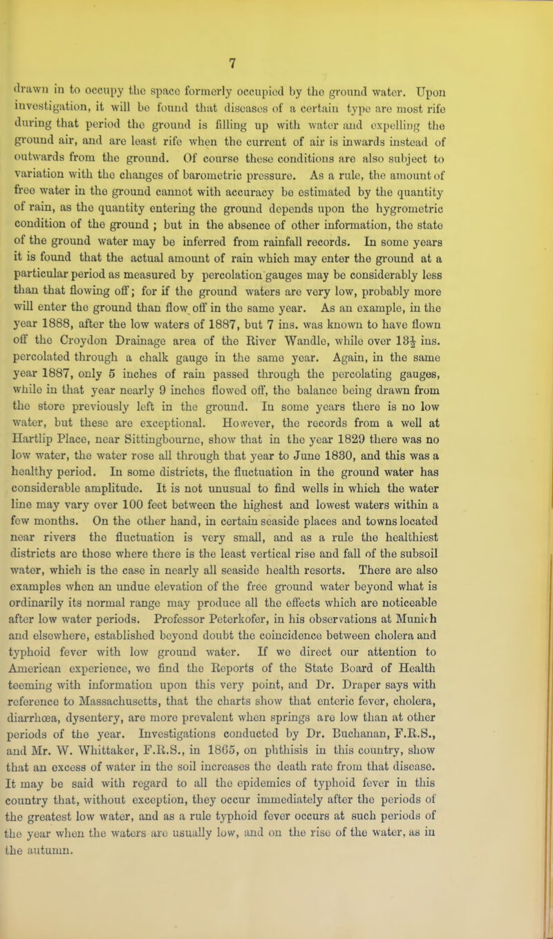 drawn in to occupy the space formerly occupied by the ground water. Upon investigation, it will bo found that diseases of a certain type are most rife during that period the ground is fdling up with water and expelling the ground air, and are least rife when the current of air is inwards instead of outwards from the ground. Of course these conditions are also subject to variation with the changes of barometric pressure. As a rule, the amount of free w^ater in the ground cannot with accuracy be estimated by the quantity ot rain, as the quantity entering the ground depends upon the hygrometric condition of the ground ; but in the absence of other information, the state of the ground water may be inferred from rainfall records. In some years it is found that the actual amount of rain which may enter the gi'ound at a particular period as measured by percolation gauges may be considerably less than that flowing off; for if the ground waters are very low, probably more will enter the ground than flow off in the same year. As an example, in the year 1888, after the low waters of 1887, but 7 ins. was known to have flown off the Croydon Drainage area of the River Wandle, while over 13^ ins. percolated through a chalk gauge in the same year. Again, in the same year 1887, only 5 inches of rain passed through the percolating gauges, while in that year nearly 9 inches flowed ofi’, the balance being drawn from the store previously left in the ground. In some years there is no low water, but these are exceptional. However, the records from a well at Hartlip Place, near Sittingbourne, show that in the year 1829 there was no low water, the water rose all through that year to June 1830, and this was a healthy period. In some districts, the fluctuation in the ground water has considerable amplitude. It is not unusual to find wells in which the water line may vary over 100 feet between the highest and lowest waters within a few months. On the other hand, in certain seaside places and towns located near rivers the fluctuation is very small, and as a rule the healthiest districts are those where there is the least vertical rise and fall of the subsoil water, which is the case in nearly all seaside health resorts. There are also examples when an undue elevation of the free ground water beyond what is ordinarily its normal range may produce all the effects which are noticeable after low water periods. Professor Peterkofer, in his observations at Munich and elsewhere, established beyond doubt the coincidence between cholera and typhoid fever with low ground water. If wo direct our attention to American experience, we find the Reports of the State Board of Health teeming with information upon this very point, and Dr. Draper says with reference to Massachusetts, that the charts show that enteric fever, cholera, diarrhoea, dysentery, are more prevalent when springs are low than at other periods of the year. Investigations conducted by Dr. Buchanan, F.R.S., and Mr. W. Whittaker, F.R.S., in 18G5, on phthisis in this country, show that an excess of water in the soil increases the death rate from that disease. It may be said with regard to all the epidemics of typhoid fever in this country that, without exception, they occur immediately after the periods of the greatest low water, and as a rule typhoid fever occurs at such periods of the year when the waters are usually low, and on the rise of the water, as in the autumn.