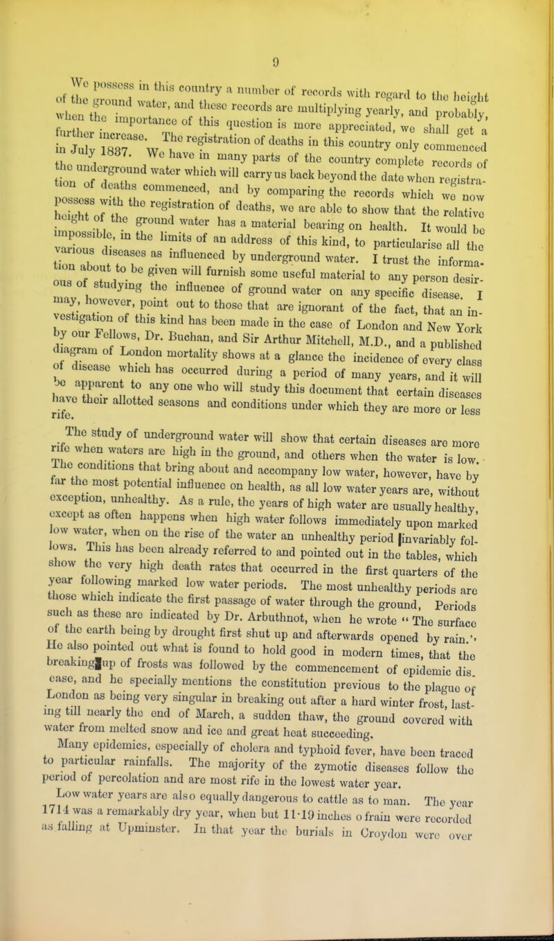 0 'Vhon (to ilr ‘7 T ■multiplying yearly, and probably, r ii . ^ ‘ ^ (juostion is more appreciated, we shall a tJ77 ,, ™ “ “““‘■•J' “■■■Plote records of tion ‘ ■■‘‘■I'''■11 earrynsbackbeyomlthe date when registra- tion of deaths commenced, and by comparing the records which wo now heM,roftho^t'’ ®'f'■'‘f ™ '“■° “'■'o “!■»'' ttmt the relative ght of the ground water has a material bearing on health. It would be npossiblo, m the limits of an address of this kind, to particnl.ariso all the tionTh ‘“ influenced by underground water. I trust the iuforma- on about to bo given wdl furnish some useful material to any person desir- us of studying the influence of ground water on any speciL disease. I lay, however, pomt out to those that are ignorant of the fact, that .an in- s Igation of this kind has been made in the case of London and New York y our Fellows, Dr. Buchan, and Sir Arthur Mitchell, M.D., and a published ■bagram of London mortality shows at a glance the incideilce of every class of disease which has occurred daring a period of many years, and it wul -)0 apparent to any one who will study this document that certain diseases mve their allotted seasons and conditions under which they are more or loss The study of underground water will show that certain diseases are more 1 e w en wa ers are high in the ground, and others when the water is low. 0 conditions that bring about and accompany low water, however, have by far the most potential influence on health, as all low water years are, without exception, unhealthy. As a rule, the years of high water are usually healthy except as often happens when high water follows immediately upon marked ow water, when on the rise of the water an unhealthy period |invariably fol- lows. This has been already referred to and pointed out in the tables, which show the very high death rates that occurred in the first quarters of the year following marked low water periods. The most unhealthy periods are those which indicate the first passage of water through the ground. Periods such as these are indicated by Dr. Arbuthnot, when he wrote “ The surface of the earth being by drought first shut up and afterwards opened by rain ’• Ho also pointed out what is found to hold good in modern times, that the breakinglup of frosts was followed by the commencement of epidemic dis ease and ho^ specially mentions the constitution previous to the plague o^ London as being very singular in breaking out after a hard winter frost, last- ing till nearly the end of March, a sudden thaw, the ground covered with water from melted snow and ice and great heat succeeding. Many epidemics, especially of cholera and typhoid fever, have been traced to particular rainfalls. The majority of the zymotic diseases follow the period of percolation and are most rife in the lowest water year. Low water years are also equally dangerous to cattle as to man. The year 1714 was a remarkably dry year, when but 1M9 inches ofrain were recorded as falling at Upminster. In that year the burials in Croydon were over