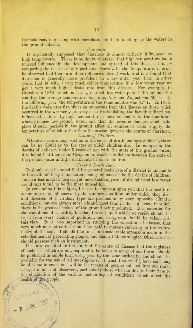 10 its incicldncG, increasing with percolation and diminishing as the waters in the ground subside. Diarrluea, It is generally supposed that diarrhoea is almost entirely influenced by- high temperature. There is no doubt whatever that high temperature has a marked influence in the development and spread of this disease, but by comparing the records of any particular years with the temperature, it m ust be observed that there are other influences also at work, and it is found that diarrhoea is generally more prevalent in a low water year tlian in other years, that is with a very much colder temperature in a low' water j’ear w'o get a very much higher death rate from this disease. For example, in Croydon in 1854, which is a very marked low w'ater period throughout the country, the average temperature for June, July and August was 59°-4. In the following year, the temperature of the same months w-as Gl°*l. In 1854, the deaths were over five times as numerous from this disease as those w'hich occurred in the warmer year, very clearly establishing the fact that diarrhoea, influcened as it is by high temperature, is also amenable to the conditions which produce low ground water, and that the organic changes wliich take place at such periods in the ground affect all sources of water supply, the temperature of which, rather than the season, governs the course of diarrhoea. Deaths of Children. Whatever errors may exist as to the cause of death amongst children, there can be no doubt as to the ages at which children die. In comparing the deaths of children under 5 years of age with the state of the ground water, it is found that there is- in ■‘Croydon an exact parallelism between the state of the ground water and the death rate of such children. Getter at Death Rate. It should also be noted that the general death rate of a district is amenable to the state of the ground water, being influenced like the deaths of children, but in a less marked degree, yet, nevertheless, years of drought and low water are always found to bo the most unhealthy. In concluding this subject, I desire to impref s upon you that the health of communities is 'influenced by the sanitary condition under which they live, and diseases of a virulent type are producible by very opposite climatic conditions, but are always most rife and most fatal in those districts in which there is the greatest chance of the ground being polluted. It is essential for the conditions of a healthy life that the soil upon which we reside should bo freed from every chance of pollution, and every step should be taken with this view. It is also important in studying, the causation of disease, that very much more attention should bo paid to matters referring to the hydro- metry of the soil. I should like to see a considerable extension made in the establishment of percolating gauges, and that all Meteorological Observatories should possess such an instrument. It is also essential in the study of the cause of disease that the registers of sickness, which are now required to be taken in many of our towns, should bo published in ample form every year by the same authority, and should be available for the use of all investigators. I trust that what I have said may be of some interest, and will be the moans of getting enlisted into our ranks a larger number of observers, particularly those who can devote their time to the elucidation of the various meteorological conditions which affect tho health of“^^^eople. ■5 /: V