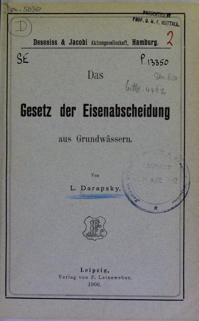 W- - So 3-0 'mm'T?UW_ fHof-a-u- f. Wall Deseniss & Jacobi Aktiengesellschaft. Hamburg . 2 St Das f. WISD QhvE'oj Gesetz der Eisenabscheidung aus Grundwässern. N I Von L. Darapsky. r j V^y. JUt o Leipzig, Verlag von F. Leineweber. 1906. =r=