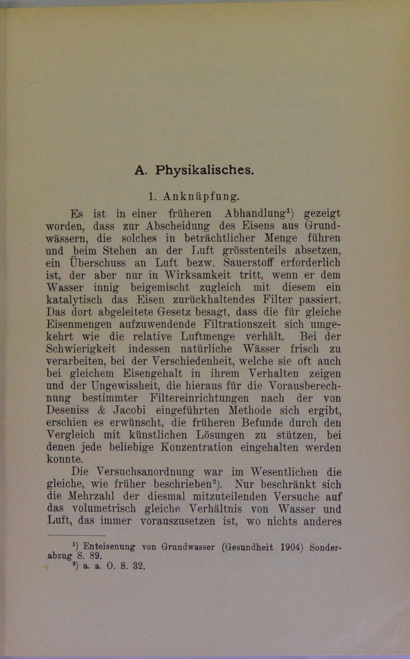 A. Physikalisches. 1. Anknüpfung. Es ist in einer früheren Abhandlung1) gezeigt worden, dass zur Abscheidung des Eisens aus Grund- wässern, die solches in beträchtlicher Menge führen und beim Stehen an der Luft grösstenteils absetzen, ein Überschuss an Luft bezw. Sauerstoff erforderlich ist, der aber nur in Wirksamkeit tritt, wenn er dem Wasser innig beigemischt zugleich mit diesem ein katalytisch das Eisen zurückhaltendes Filter passiert. Das dort abgeleitete Gesetz besagt, dass die für gleiche Eisenmengen aufzuwendende Filtrationszeit sich umge- kehrt wie die relative Luftmenge verhält. Bei der Schwierigkeit indessen natürliche Wässer frisch zu verarbeiten, bei der Verschiedenheit, welche sie oft auch bei gleichem Eisengehalt in ihrem Verhalten zeigen und der Ungewissheit, die hieraus für die Vorausberech- nung bestimmter Filtereinrichtungen nach der von Deseniss & Jacobi eingeführten Methode sich ergibt, erschien es erwünscht, die früheren Befunde durch den Vergleich mit künstlichen Lösungen zu stützen, bei denen jede beliebige Konzentration eingehalten werden konnte. Die Versuchsanordnung war im Wesentlichen die gleiche, wie früher beschrieben2). Nur beschränkt sich die Mehrzahl der diesmal mitzuteilenden Versuche auf das volumetrisch gleiche Verhältnis von Wasser und Luft, das immer vorauszusetzen ist, wo nichts anderes *) Enteisenung von Grundwasser (Gesundheit 1904) Sonder- abzug S. 89.