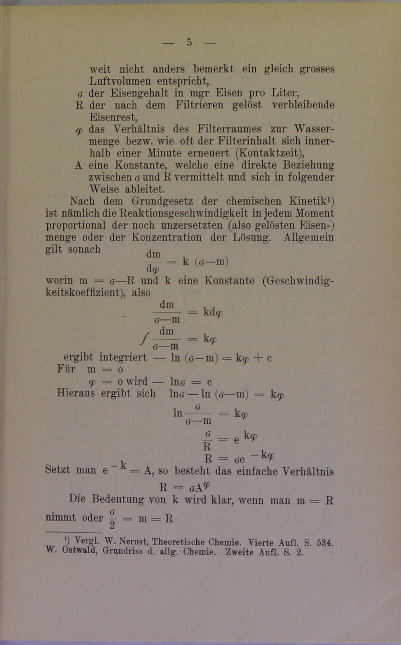 weit nicht anders bemerkt ein gleich grosses Luftvolumen entspricht, ö der Eisengehalt in mgr Eisen pro Liter, R der nach dem Filtrieren gelöst verbleibende Eisenrest, cp das Verhältnis des Filterraumes zur Wasser- menge bezw. wie oft der Filterinhalt sich inner- halb einer Minute erneuert (Kontaktzeit), A eine Konstante, welche eine direkte Beziehung zwischen a und R vermittelt und sich in folgender Weise ableitet. Nach dem Grundgesetz der chemischen Kinetik1) ist nämlich die Reaktionsgeschwindigkeit in jedem Moment proportional der noch unzersetzten (also gelösten Eisen-) menge oder der Konzentration der Lösung. Allgemein gilt sonach d -P = k (ö-m) acp worin m = <j—R und k eine Konstante (Geschwindig- keitskoeffizient), also dm / o—m dm = kd cp — k cp o—m ergibt integriert — ln (ö—m) = kcp + c Für m = o cp — o wird — Ino = c Hieraus ergibt sich Ino — ln (g—m) = kcp ln—-— = k cp o—m ü = e k(P B u R = <je _ kcP A, so besteht das einfache Verhältnis R = <jA9> Die Bedeutung von k wird klar, wenn man m = R nimmt oder ~ = m = R u ') Vergl. W. Nernst, Theoretische Chemie. Vierte Aufl. S. 534. W. Ostwald, Grundriss d. allg. Chemie. Zweite Aufl. S. 2. Setzt man e -k