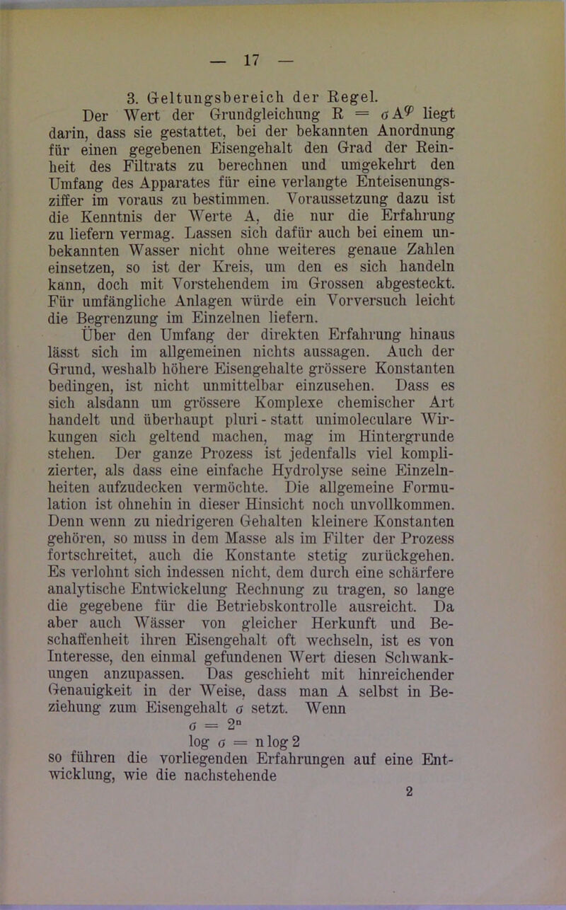 3. Geltungsbereich der Regel. Der Wert der Grundgleichung R = oA^ liegt darin, dass sie gestattet, bei der bekannten Anordnung für einen gegebenen Eisengehalt den Grad der Rein- heit des Filtrats zu berechnen und umgekehrt den Umfang des Apparates für eine verlangte Enteisenungs- ziffer im voraus zu bestimmen. Voraussetzung dazu ist die Kenntnis der Werte A, die nur die Erfahrung zu liefern vermag. Lassen sich dafür auch bei einem un- bekannten Wasser nicht ohne weiteres genaue Zahlen einsetzen, so ist der Kreis, um den es sich handeln kann, doch mit Vorstehendem im Grossen abgesteckt. Für umfängliche Anlagen würde ein Vorversuch leicht die Begrenzung im Einzelnen liefern. Über den Umfang der direkten Erfahrung hinaus lässt sich im allgemeinen nichts aussagen. Auch der Grund, weshalb höhere Eisengehalte grössere Konstanten bedingen, ist nicht unmittelbar einzusehen. Dass es sich alsdann um grössere Komplexe chemischer Art handelt und überhaupt pluri - statt unimoleculare Wir- kungen sich geltend machen, mag im Hintergründe stehen. Der ganze Prozess ist jedenfalls viel kompli- zierter, als dass eine einfache Hydrolyse seine Einzel- heiten aufzudecken vermöchte. Die allgemeine Formu- lation ist ohnehin in dieser Hinsicht noch unvollkommen. Denn wenn zu niedrigeren Gehalten kleinere Konstanten gehören, so muss in dem Masse als im Filter der Prozess fortschreitet, auch die Konstante stetig zurückgehen. Es verlohnt sich indessen nicht, dem durch eine schärfere analytische Entwickelung Rechnung zu tragen, so lange die gegebene für die Betriebskontrolle ausreicht. Da aber auch Wässer von gleicher Herkunft und Be- schaffenheit ihren Eisengehalt oft wechseln, ist es von Interesse, den einmal gefundenen Wert diesen Schwank- ungen anzupassen. Das geschieht mit hinreichender Genauigkeit in der Weise, dass man A selbst in Be- ziehung zum Eisengehalt o setzt. Wenn d = 2D log o = nlog2 so führen die vorliegenden Erfahrungen auf eine Ent- wicklung, wie die nachstehende 2