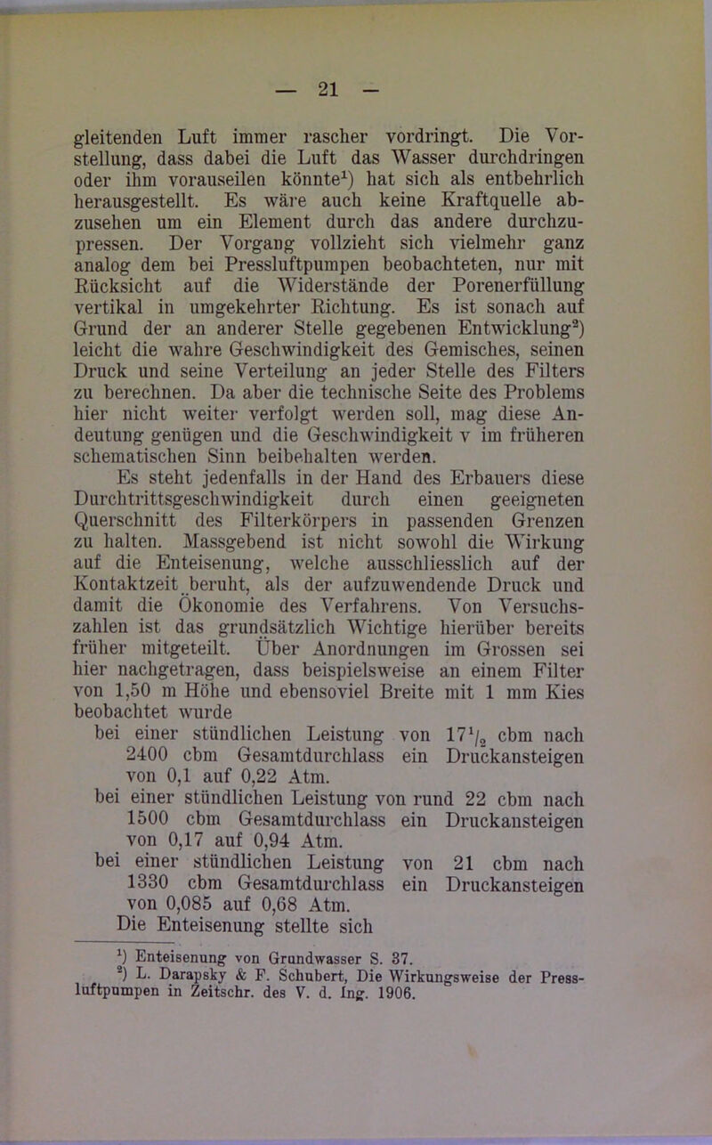 gleitenden Luft immer rascher vordringt. Die Vor- stellung, dass dabei die Luft das Wasser durchdringen oder ihm vorauseilen könnte1) hat sich als entbehrlich herausgestellt. Es wäre auch keine Kraftquelle ab- zusehen um ein Element durch das andere durchzu- pressen. Der Vorgang vollzieht sich vielmehr ganz analog dem bei Pressluftpumpen beobachteten, nur mit Rücksicht auf die Widerstände der Porenerfüllung vertikal in umgekehrter Richtung. Es ist sonach auf Grund der an anderer Stelle gegebenen Entwicklung2) leicht die wahre Geschwindigkeit des Gemisches, seinen Druck und seine Verteilung an jeder Stelle des Filters zu berechnen. Da aber die technische Seite des Problems hier nicht weiter verfolgt werden soll, mag diese An- deutung genügen und die Geschwindigkeit v im früheren schematischen Sinn beibehalten werden. Es steht jedenfalls in der Hand des Erbauers diese Durchtrittsgeschwindigkeit durch einen geeigneten Querschnitt des Filterkörpers in passenden Grenzen zu halten. Massgebend ist nicht sowohl die Wirkung auf die Enteisenung, welche ausschliesslich auf der Kontaktzeit beruht, als der aufzuwendende Druck und damit die Ökonomie des Verfahrens. Von Versuchs- zahlen ist das grundsätzlich Wichtige hierüber bereits früher mitgeteilt. Über Anordnungen im Grossen sei hier nachgetragen, dass beispielsweise an einem Filter von 1,50 m Höhe und ebensoviel Breite mit 1 mm Kies beobachtet wurde bei einer stündlichen Leistung von cbm nach 2400 cbm Gesamtdurchlass ein Druckansteigen von 0,1 auf 0,22 Atm. bei einer stündlichen Leistung von rund 22 cbm nach 1500 cbm Gesamtdurchlass ein Druckansteigen von 0,17 auf 0,94 Atm. bei einer stündlichen Leistung von 21 cbm nach 1330 cbm Gesamtdurchlass ein Druckansteigen von 0,085 auf 0,68 Atm. Die Enteisenung stellte sich 9 Enteisenung von Grundwasser S. 37. ■) L. Darapsky & F. Schubert, Die Wirkungsweise der Press- luftpumpen in Zeitschr. des V. d. Ing. 1906.