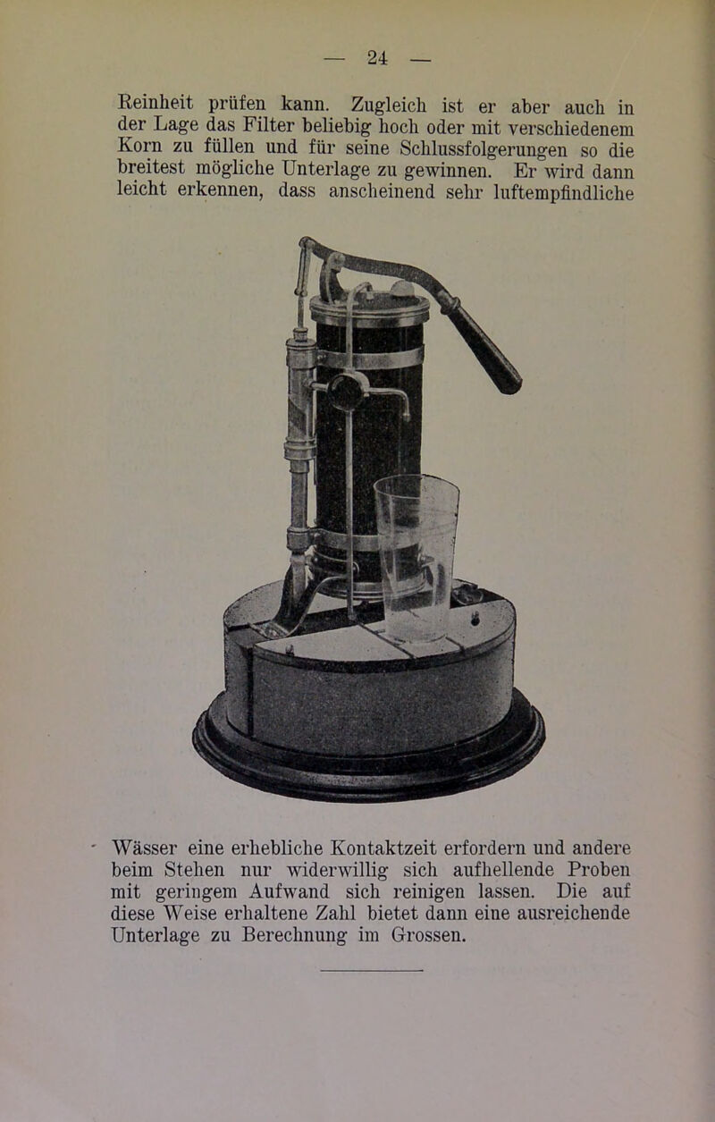 Reinheit prüfen kann. Zugleich ist er aber auch in der Lage das Filter beliebig hoch oder mit verschiedenem Korn zu füllen und für seine Schlussfolgerungen so die breitest mögliche Unterlage zu gewinnen. Er wird dann leicht erkennen, dass anscheinend sehr luftempfindliche Wässer eine erhebliche Kontaktzeit erfordern und andere beim Stehen nur widerwillig sich aufhellende Proben mit geringem Aufwand sich reinigen lassen. Die auf diese Weise erhaltene Zahl bietet dann eine ausreichende Unterlage zu Berechnung im Grossen.