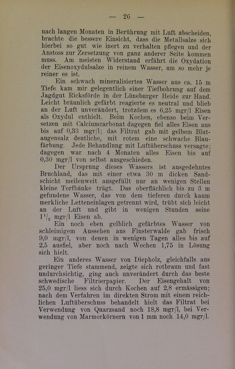 nach langen Monaten in Berührung mit Luft abscheiden, brachte die bessere Einsicht, dass die Metallsalze sich hierbei so gut wie inert zu verhalten pflegen und der Anstoss zur Zersetzung von ganz anderer Seite kommen muss. Am meisten Widerstand erfährt die Oxydation der Eisenoxydulsalze in reinem Wasser, um so mehr je reiner es ist. Ein schwach mineralisiertes Wasser aus ca. 15 m Tiefe kam mir gelegentlich einer Tiefbohrung auf dem Jagdgut Ricksförde in der Lüneburger Heide zur Hand. Leicht bräunlich gefärbt reagierte es neutral und blieb an der Luft unverändert, trotzdem es 6,25 mgr/1 Eisen als Oxydul enthielt. Beim Kochen, ebenso beim Ver- setzen mit Calciumcarbonat dagegen fiel alles Eisen aus bis auf 0,33 mgr/1; das Filtrat gab mit gelbem Blut- augensalz deutliche, mit rotem eine schwache Blau- färbung. Jede Behandlung mit Luftüberschuss versagte; dagegen war nach 4 Monaten alles Eisen bis auf 0,30 mgr/1 von selbst ausgeschieden. Der Ursprung dieses Wassers ist ausgedehntes Bruchland, das mit einer etwa 30 m dicken Sand- schicht meilenweit ausgefüllt nur an wenigen Stellen kleine Torfbänke trägt. Das oberflächlich bis zu 3 m gefundene Wasser, das von dem tieferen durch kaum merkliche Letteneinlagen getrennt wird, trübt sich leicht an der Luft und gibt in wenigen Stunden seine V/2 tngr/l Eisen ab. Ein noch eben gelblich gefärbtes Wasser von schleimigem Aussehen aus Finsterwalde gab frisch 9.0 mgr/1, von denen in wenigen Tagen alles bis auf 2,5 ausfiel, aber noch nach Wochen 1,75 in Lösung sich hielt. Ein anderes Wasser von Diepholz, gleichfalls aus geringer Tiefe stammend, zeigte sich rotbraun und fast undurchsichtig, ging auch unverändert durch das beste schwedische Filtrierpapier. Der Eisengehalt von 25.0 mgr/1 liess sich durch Kochen auf 2,8 ermässigen; nach dem Verfahren im direkten Strom mit einem reich- lichen Luftüberschuss behandelt hielt das Filtrat bei Verwendung von Quarzsand noch 18,8 mgr/1, bei Ver- wendung von Marmorkörnern von 1 mm noch 14,0 mgr/1.