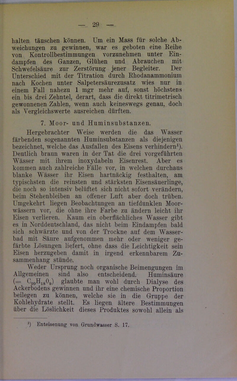 halten täuschen können. Um ein Mass für solche Ab- weichungen zu gewinnen, war es geboten eine Reihe von Kontrollbestimmungen vorzunehmen unter Ein- dampfen des Ganzen, Glühen und Abrauchen mit Schwefelsäure zur Zerstörung jener Begleiter. Der Unterschied mit der Titration durch Rhodanammonium nach Kochen unter Salpetersäurezusatz wies nur in einem Fall nahezu 1 mgr mehr auf, sonst höchstens ein bis drei Zehntel, derart, dass die direkt titrimetrisch gewonnenen Zahlen, wenn auch keineswegs genau, doch als Vergleichswerte ausreichen dürften. 7. Moor- und Huminsubstanzen. Hergebrachter Weise werden die das Wasser färbenden sogenannten Huminsubstanzen als diejenigen bezeichnet, welche das Ausfallen des Eisens verhindern1). Deutlich braun waren in der Tat die drei vorgeführten Wässer mit ihrem inoxydabeln Eisenrest. Aber es kommen auch zahlreiche Fälle vor, in welchen durchaus blanke Wässer ihr Eisen hartnäckig festlialten, am typischsten die reinsten und stärksten Eisensäuerlinge, die noch so intensiv belüftet sich nicht sofort verändern, beim Stehenbleiben an offener Luft aber doch trüben. Umgekehrt liegen Beobachtungen an tiefdunklen Moor- wässern vor, die ohne ihre Farbe zu ändern leicht ihr Eisen verlieren. Kaum ein oberflächliches Wasser gibt es in Norddeutschland, das nicht beim Eindampfen bald sich schwärzte und von der Trockne auf dem Wasser- bad mit Säure aufgenommen mehr oder weniger ge- färbte Lösungen liefert, ohne dass die Leichtigkeit sein Eisen herzugeben damit in irgend erkennbarem Zu- sammenhang stünde. Weder Ursprung noch organische Beimengungen im Allgemeinen sind also entscheidend. Huminsäure (= C2OH1809) glaubte man wohl durch Dialyse des Ackerbodens gewinnen und ihr eine chemische Proportion beilegen zu können, welche sie in die Gruppe der Kohlehydrate stellt. Es liegen ältere Bestimmungen über die Löslichkeit dieses Produktes sowohl allein als