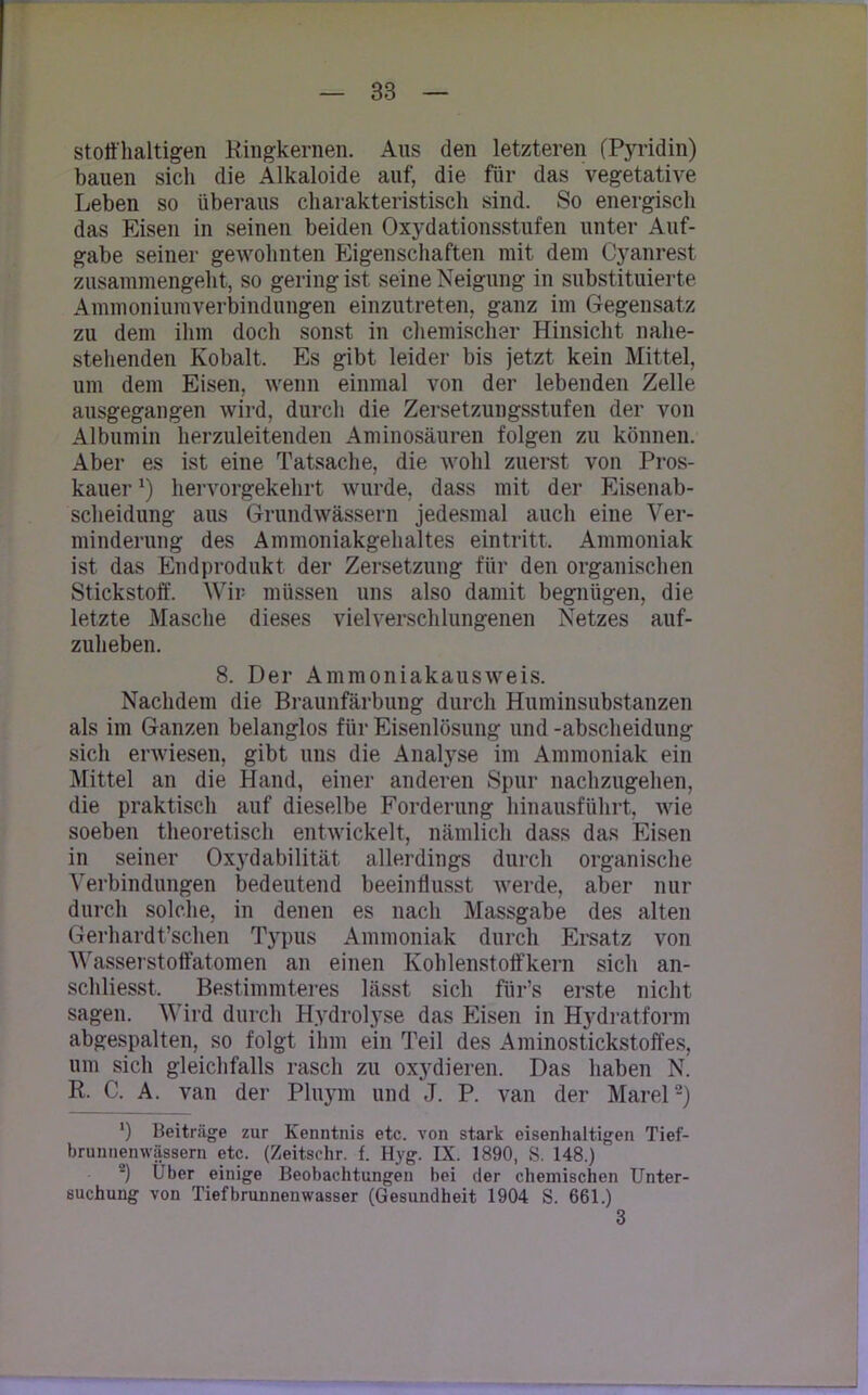 stoffhaltigen Ringkernen. Aus den letzteren (Pyridin) bauen sich die Alkaloide auf, die für das vegetative Leben so überaus charakteristisch sind. So energisch das Eisen in seinen beiden Oxydationsstufen unter Auf- gabe seiner gewohnten Eigenschaften mit dem Cyanrest zusammengeht, so gering ist seine Neigung in substituierte Ammoniumverbindungen einzutreten, ganz im Gegensatz zu dem ihm doch sonst in chemischer Hinsicht nahe- stehenden Kobalt, Es gibt leider bis jetzt kein Mittel, um dem Eisen, wenn einmal von der lebenden Zelle ausgegangen wird, durch die Zersetzungsstufen der von Albumin herzuleitenden Aminosäuren folgen zu können. Aber es ist eine Tatsache, die wohl zuerst von Pros- kauerx) hervorgekehrt wurde, dass mit der Eisenab- scheidung aus Grundwässern jedesmal auch eine Ver- minderung des Ammoniakgehaltes eintritt. Ammoniak ist das Endprodukt der Zersetzung für den organischen Stickstoff. Wir müssen uns also damit begnügen, die letzte Masche dieses vielverschlungenen Netzes auf- zuheben. 8. Der Ammoniakausweis. Nachdem die Braunfärbung durch Huminsubstanzen als im Ganzen belanglos für Eisenlösung und -abscheidung sich erwiesen, gibt uns die Analyse im Ammoniak ein Mittel an die Hand, einer anderen Spur nachzugehen, die praktisch auf dieselbe Forderung hinausführt, wie soeben theoretisch entwickelt, nämlich dass das Eisen in seiner Oxydabilität allerdings durch organische Verbindungen bedeutend beeinflusst werde, aber nur durch solche, in denen es nach Massgabe des alten Gerhardt’schen Typus Ammoniak durch Ersatz von Wasserstoffatomen an einen Kohlenstoffkern sich an- schliesst. Bestimmteres lässt sich für’s erste nicht sagen. Wird durch Hydrolyse das Eisen in Hydratform abgespalten, so folgt ihm ein Teil des Aminostickstoffes, um sich gleichfalls rasch zu oxydieren. Das haben N. R. C. A. van der Pluym und J. P. van der Marel8) *) Beiträge zur Kenntnis etc. von stark eisenhaltigen Tief- brunnenwässern etc. (Zeitschr. f. Hyg. IX. 1890, S. 148.) 2) Uber einige Beobachtungen bei der chemischen Unter- suchung von Tiefbrunnenwasser (Gesundheit 1904 S. 661.) 3