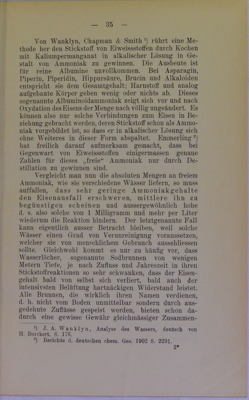 Von Wanklyn, Chapman & Smith *) rührt eine Me- thode her den Stickstoff von Eiweissstoffen durch Kochen mit Kaliumpermanganat in alkalischer Lösung in Ge- stalt von Ammoniak zu gewinnen. Die Ausbeute ist für reine Albumine unvollkommen. Bei Asparagin, Piperin, Piperidin, Hippursäure, Brucin und Alkaloiden entspricht sie dem Gesamtgehalt; Harnstoff und analog aufgebaute Körper geben wenig oder nichts ab. Dieses sogenannte Albuminoidammoniak zeigt sich vor und nach Oxydation des Eisens der Menge nach völlig ungeändert. Es können also nur solche Verbindungen zum Eisen in Be- ziehung gebracht werden, deren Stickstoff schon als Ammo- niak vorgebildet ist, so dass er in alkalischer Lösung sich ohne Weiteres in dieser Form abspaltet. Emmerling2) hat freilich darauf aufmerksam gemacht, dass bei Gegenwart von Eiweissstoffen einigermassen genaue Zahlen für dieses „freie“ Ammoniak nur durch De- stillation zu gewinnen sind. Vergleicht man nun die absoluten Mengen an freiem Ammoniak, wie sie verschiedene Wässer liefern, so muss auffallen, dass sehr geringe Ammoniakgehalte den Eisenausfall erschweren, mittlere ihn zu begünstigen scheinen und aussergewöhnlich hohe d. s. also solche von 1 Milligramm und mehr per Liter wiederum die Reaktion hindern. Der letztgenannte Fall kann eigentlich ausser Betracht bleiben, weil solche Wässer einen Grad von Verunreinigung voraussetzen, welcher sie von menschlichem Gebrauch ausschliessen sollte. Gleichwohl kommt es nur zu häufig vor, dass Wasserlöcher, sogenannte Sodbrunnen von wenigen Metern Tiefe, je nach Zufluss und Jahreszeit in ihren Stickstoffreaktionen so sehr schwanken, dass der Eisen- gehalt bald von selbst sich verliert, bald auch der intensivsten Belüftung hartnäckigen Widerstand leistet. Alle Brunnen, die wirklich ihren Namen verdienen, d. h. nicht vom Boden unmittelbar sondern durch aus- gedehnte Zuflüsse gespeist werden, bieten schon da- durch eine gewisse Gewähr gleichmässiger Zusammen- *) J. A. Wanklyn, Analyse des Wassers, deutsch von H. Boickert, S. 176. V Berichte d. deutschen chem. Ges. 1902 S. 2291. 3*