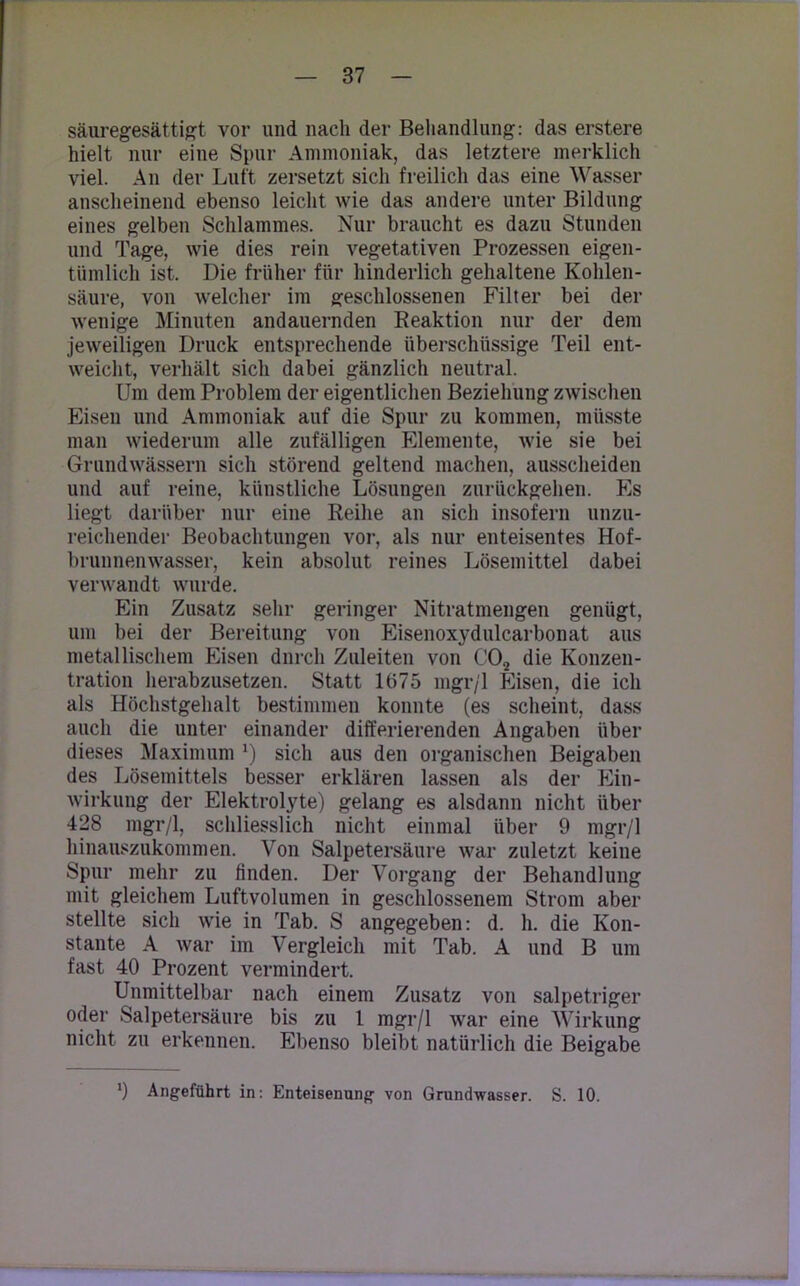 säuregesättigt vor und nach der Behandlung: das erstere hielt nur eine Spur Ammoniak, das letztere merklich viel. An der Luft zersetzt sich freilich das eine Wasser anscheinend ebenso leicht wie das andere unter Bildung eines gelben Schlammes. Nur braucht es dazu Stunden und Tage, wie dies rein vegetativen Prozessen eigen- tümlich ist. Die früher für hinderlich gehaltene Kohlen- säure, von welcher im geschlossenen Filter bei der wenige Minuten andauernden Reaktion nur der dem jeweiligen Druck entsprechende überschüssige Teil ent- weicht, verhält sich dabei gänzlich neutral. Um dem Problem der eigentlichen Beziehung zwischen Eisen und Ammoniak auf die Spur zu kommen, müsste man wiederum alle zufälligen Elemente, wie sie bei Grundwässern sich störend geltend machen, ausscheiden und auf reine, künstliche Lösungen zurückgehen. Es liegt darüber nur eine Reihe an sich insofern unzu- reichender Beobachtungen vor, als nur enteisentes Hof- brunnenwasser, kein absolut reines Lösemittel dabei verwandt wurde. Ein Zusatz sehr geringer Nitratmengen genügt, um bei der Bereitung von Eisenoxydulcarbonat aus metallischem Eisen durch Zuleiten von C02 die Konzen- tration herabzusetzen. Statt 1675 mgr/1 Eisen, die ich als Höchstgehalt bestimmen konnte (es scheint, dass auch die unter einander differierenden Angaben über dieses Maximum !) sich aus den organischen Beigaben des Lösemittels besser erklären lassen als der Ein- wirkung der Elektrolyte) gelang es alsdann nicht über 428 mgr/1, schliesslich nicht einmal über 9 mgr/1 hinauszukommen. Von Salpetersäure war zuletzt keiue Spur mehr zu linden. Der Vorgang der Behandlung mit gleichem Luftvolumen in geschlossenem Strom aber stellte sich wie in Tab. S angegeben: d. h. die Kon- stante A war im Vergleich mit Tab. A und B um fast 40 Prozent vermindert. Unmittelbar nach einem Zusatz von salpetriger oder Salpetersäure bis zu 1 mgr/1 war eine Wirkung nicht zu erkennen. Ebenso bleibt natürlich die Beigabe ') Angeführt in: Enteisenung von Grundwasser. S. 10.