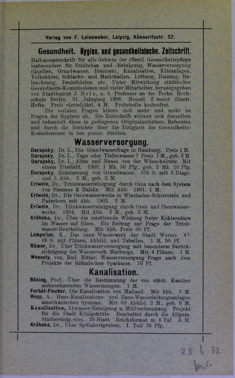 Verlag von F. Leineweber, Leipzig, Könneritzstr. 57. Gesundheit. Nygien, und gesundheitstschn. Zeitschrift. Halbmonatsschrift für alle Gebiete der ötfentl. Gesundheitspflege insbesondere für Städtebau und -Reinigung, Wasserversorgung (Quellen, Grundwasscr, Brunnen), Kanalisation, Kläranlagen, Volksbäder, Schlacht- und Markthallen, Lüftung, Heizung, Be- leuchtung, Desinfektion etc. Unter Mitwirkung städtischer Gesundheits-Kommissionen und vieler Mitarbeiter, herausgegeben von Stadtbaurat J. Brix, o. ö. Professor an der Techn. Hoch- schule Berlin. 31. Jahrgang 1906. Monatl. 2 meist illustr. Hefte. Preis vierteljährl. 4 M. Probehefte kostenfrei. : Die sozialen Fragen klären sich mehr und mehr zu Fragen der Hygiene ab. Die Zeitschrift widmet sich denselben und behandelt diese in gediegenen Originalaufsätzen, Referaten und durch die Berichte über die Tätigkeit der Gesundheits- Kommissionen in den preuss. Städten. Wasserversorgung. Darapsky, Dr. L., Die Grundwasserfrage in Hamburg. Preis 1 M. Darapsky, Dr. L., Tage oder Tiefenwasser ? Preis 1 M., geb. 2 M Darapsky, Dr. L., Altes und Neues von der Wünschelrute. Mit einem Titelbild. 1903. 1 Mk. 50 Pfg., geb. 2 Mk. 50 Pfg. Darapsky, Enteisenung von Grundwasser. 104 S. mit 3 Diagr. und 5 Abb. 2 M., geb. 3 M. Erlwein, Dr., Trinkwasserreinigung durch Ozon nach dem System von Siemens & Halske. Mit Abb. 1901. 1 M. Erlwein, Dr., Die Ozonwasserwerke in Wiesbaden-Schierstein und Paderborn mit Abb. 1903. 2 M. Erlwein, Dr.. Trinkwasserreinigung durch Ozon und Ozonwasser- werke. 1904. Mit Abb. 2 M., geb. 3 M. Kröhnke, Dr., Über die zerstörende Wirkung freier Kohlensäure im Wasser auf Eisen. Ein Beitrag zur Frage der Trink- wasser-Beurteilung. Mit Abb. Preis 50 Pf. Lempelius, K., Das neue Wasserwerk der Stadt Worms. 4°. 16 S. mit Plänen, Abbild, und Tabellen. 1 M. 50 Pf. Römer, Dr., Über Trinkwasserversorgung mit besonderer Berück- sichtigung der Wasserverh. Marburgs. Mit 4 Plänen. 1 M. Wessely, von, Rud. Ritter. Wasserversorgung Prags nach dem Projekte der Böhmischen Sparkasse. 70 Pf. Kanalisation. Büsing, Prof., Über die Bestimmung der von städt. Kanälen aufzunehmenden Wassermengen. 1 M. Forbät-Fischer, Die Kanalisation von Mailand. Mit Abb. 1 M. Hopp, A., Haus-Kanalisations- und Haus-Wasserleitungsanlagen amerikanischen Systems. Mit 68 Abbild. 2 M., geb. 3 M. Kanalisation, Abwasser-Reinigung u. Müllverbrennung. Projekt für die Stadt Königshütte. Bearbeitet durch die Allgem. Städtereinig.-Ges. 28 Blatt. Reichsformat m. 8 Taf. 3. M. Kröhnke, Dr., Über Spülabortgruben. I. Teil 70 Pfg.
