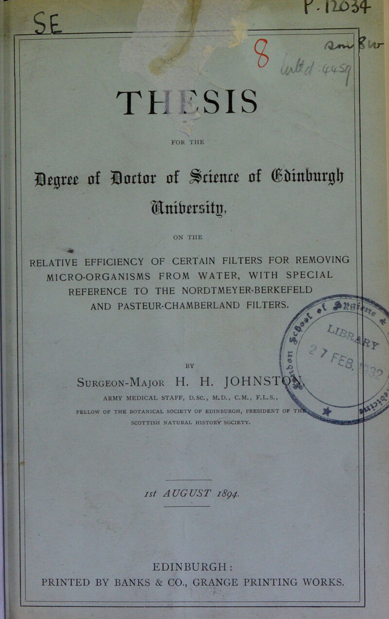 TO r - , » • liQyfW /y Th 'SIS ? KOK THE Itgm of Doctor of Science of ^btnburglj Slnifacrsitp, ON THE RELATIVE EFFICIENCY OF CERTAIN FILTERS FOR REMOVING MICRO-ORGANISMS FROM WATER, WITH SPECIAL REFERENCE TO THE NORDTMEYER-BERKEFELD AND PASTEUR-CHAMBERLAND FILTERS. ?!>lr MY Surgeon-Major H. H. JOHNST^*^,, ARMY MEDICAL STAFF, D.SC., M.D., C.M., F.L.S., FELLOW OF THE BOTANICAL SOCIETY OP EDINBURGH, PRESIDENT OF SCOTTISH NATURAL HISTORY SOCIETY. IS( AUGUST 1894. EDINBURGH : PRINTED BY BANKS & CO., GRANGE PRINTING WORKS.