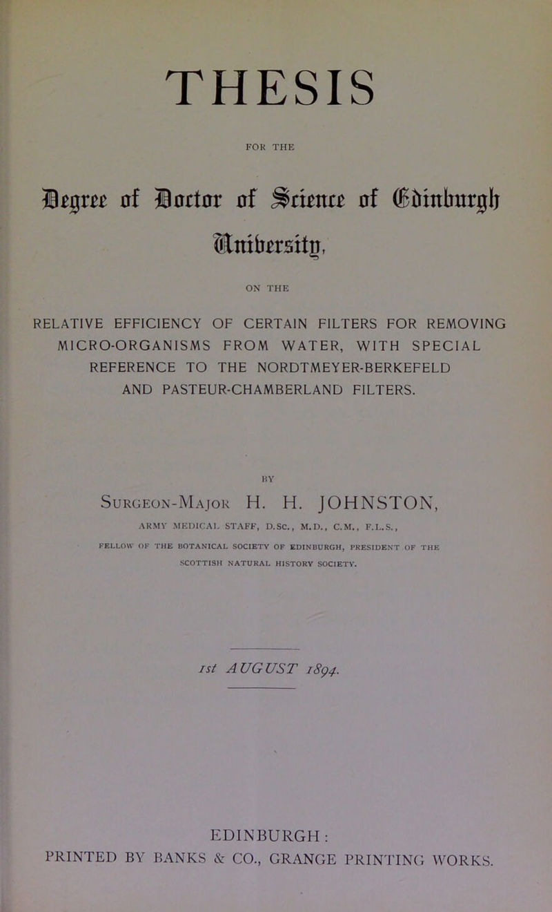 FOR THE B^gm nf finrtnr of ^dma nf ®&tnburgli Hmbersitp, ON THE RELATIVE EFFICIENCY OF CERTAIN FILTERS FOR REMOVING MICRO-ORGANISMS FROM WATER, WITH SPECIAL REFERENCE TO THE NORDTMEYER-BERKEFELD AND PASTEUR-CHAMBERLAND FILTERS. BY Surgeon-Major H. H. JOHNSTON, ARMY MEDICAI. ST.\FF, D.SC., M.D., C.M., F.L.S., FELLOW OK THE BOTANICAL SOCIETY OP EDINBURGH, PRESIDENT OF THE SCOTTISH NATURAL HISTORY SOCIETY. I Si AUGUST i8q4. EDINBURGH : PRINTED BY BANKS & CO., GRANGE PRINTING WORK.S.