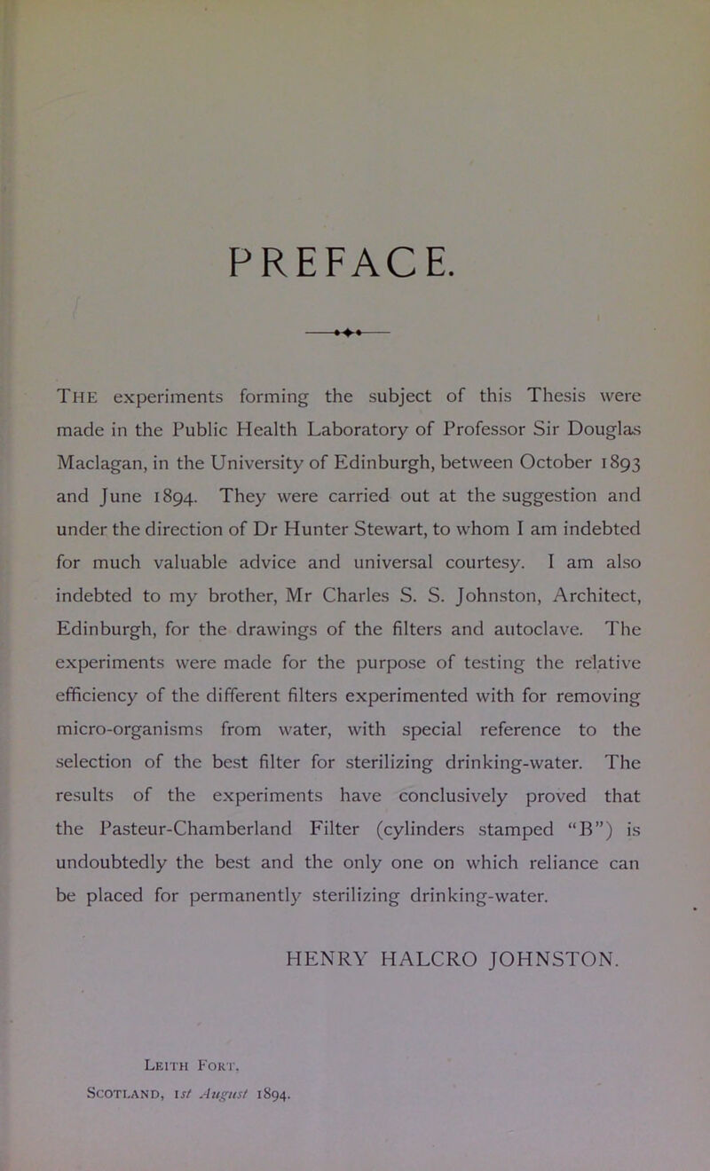 PREFACE. The experiments forming the subject of this Thesis were made in the Public Health Laboratory of Professor Sir Douglas Maclagan, in the University of Edinburgh, between October 1893 and June 1894. They were carried out at the suggestion and under the direction of Dr Hunter Stewart, to whom I am indebted for much valuable advice and universal courtesy. I am also indebted to my brother, Mr Charles S. S. Johnston, Architect, Edinburgh, for the drawings of the filters and autoclave. The experiments were made for the purpose of testing the relative efficiency of the different filters experimented with for removing micro-organisms from water, with special reference to the selection of the best filter for sterilizing drinking-water. The results of the experiments have conclusively proved that the Pasteur-Chamberland Filter (cylinders stamped “B”) is undoubtedly the best and the only one on which reliance can be placed for permanently sterilizing drinking-water. HENRY HALCRO JOHNSTON. Leith Fori', Scotland, isf August 1894.