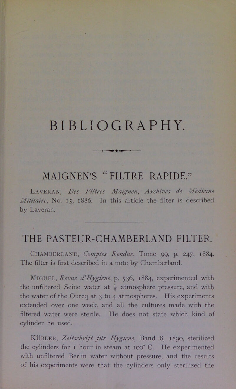 BIBLIOGRAPHY. MAIGNEN’S “FILTRE RAPIDE.” Laveran, Des Filtres Maignen, Archives de Medicine Militaire, No. 15, 1886. In thi.s article the filter is described by Laveran. THE PASTEUR-CHAMBERLAND FILTER. Chamberlani), Comptes Rendus, Tome 99, p. 247, 1884. The filter is first described in a note by Chamberland. Miguel, d'Hygiene,-p. 536, 1884, experimented with the unfiltered Seine water at atmosphere pressure, and with the water of the Ourcq at 3 to 4 atmospheres. His experiments extended over one week, and all the cultures made with the filtered water were sterile. He does not state which kind of cylinder he used. Kubler, Zeitschrift fiir Hygiene, Band 8, 1890, sterilized the cylinders for i hour in steam at 100° C. He experimented with unfiltered Berlin water without pressure, and the results of his experiments were that the cylinders only sterilized the