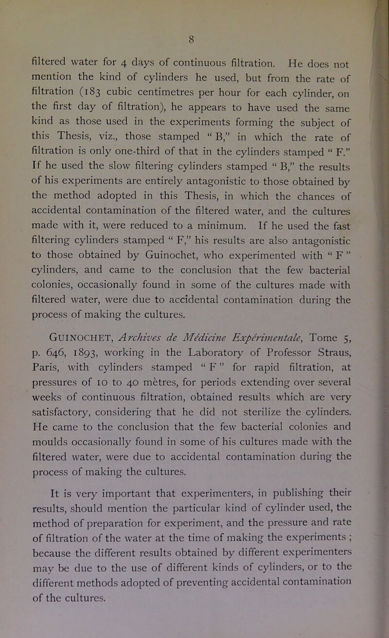 filtered water for 4 days of continuous filtration. He does not mention the kind of cylinders he used, but from the rate of filtration (183 cubic centimetres per hour for each cylinder, on the first day of filtration), he appears to have used the same kind as those used in the experiments forming the subject of this Thesis, viz., those stamped “ B,” in which the rate of filtration is only one-third of that in the cylinders stamped “ F.” If he used the slow filtering cylinders stamped “ B,” the results of his experiments are entirely antagonistic to those obtained by the method adopted in this Thesis, in which the chances of accidental contamination of the filtered water, and the cultures made with it, were reduced to a minimum. If he used the fast filtering cylinders stamped “ F,” his results are also antagonistic to those obtained by Guinochet, who experimented with “ F ” cylinders, and came to the conclusion that the few bacterial colonies, occasionally found in some of the cultures made with filtered water, were due to accidental contamination during the process of making the cultures. Guinochet, Archives de Medicine Exp&inmitale, Tome 5, p. 646, 1893, working in the Laboratory of Professor Straus, Paris, with cylinders stamped “ F ” for rapid filtration, at pressures of 10 to 40 metres, for periods extending over several weeks of continuous filtration, obtained results which are very satisfactory, considering that he did not sterilize the cylinders. He came to the conclusion that the few bacterial colonies and moulds occasionally found in some of his cultures made with the filtered water, were due to accidental contamination during the process of making the cultures. It is very important that experimenters, in publishing their results, should mention the particular kind of cylinder used, the method of preparation for experiment, and the pressure and rate of filtration of the water at the time of making the experiments ; because the different results obtained by different experimenters may be due to the use of different kinds of cylinders, or to the different methods adopted of preventing accidental contamination of the cultures.