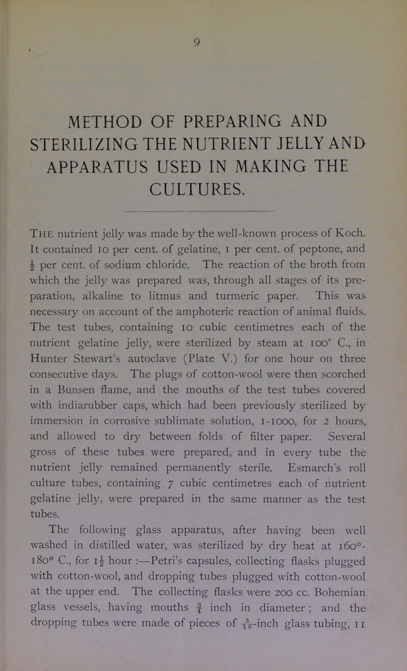 METHOD OF PREPARING AND STERILIZING THE NUTRIENT JELLY AND APPARATUS USED IN MAKING THE CULTURES. The nutrient jelly was made by the well-known process of Koch. It contained lo per cent, of gelatine, i per cent, of peptone, and J per cent, of sodium chloride. The reaction of the broth from which the jelly was prepared was, through all stages of its pre- paration, alkaline to litmus and turmeric paper. This was necessary on account of the amphoteric reaction of animal fluids. The test tubes, containing lo cubic centimetres each of the nutrient gelatine jelly, were sterilized by steam at ioo° C., in Hunter Stewart’s autoclave (Plate V.) for one hour on three consecutive days. The plugs of cotton-wool were then scorched in a Bun.sen flame, and the mouths of the test tubes covered with indiarubber caps, which had been previously sterilized by immersion in corrosive sublimate .solution, i-iooo, for 2 hours, and allowed to dry between folds of filter paper. Several gross of these tubes were prepared, and in every tube the nutrient jelly remained permanently sterile. Esmarch’s roll culture tubes, containing 7 cubic centimetres each of nutrient gelatine jelly, were prepared in the same manner as the test tubes. The following glass apparatus, after having been well wa.shed in distilled water, was sterilized by dry heat at i6o°- 180° C., for hour :—Petri’s capsules, collecting flasks plugged with cotton-wool, and dropping tubes plugged with cotton-wool at the upper end. The collecting flasks were 200 cc. Bohemian glass vessels, having mouths f inch in diameter; and the dropping tubes were made of pieces of ^if-inch glass tubing, 11